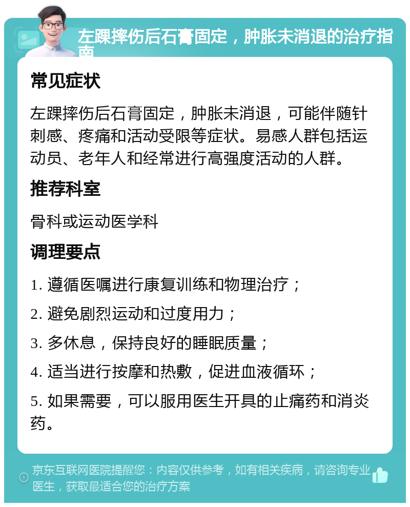 左踝摔伤后石膏固定，肿胀未消退的治疗指南 常见症状 左踝摔伤后石膏固定，肿胀未消退，可能伴随针刺感、疼痛和活动受限等症状。易感人群包括运动员、老年人和经常进行高强度活动的人群。 推荐科室 骨科或运动医学科 调理要点 1. 遵循医嘱进行康复训练和物理治疗； 2. 避免剧烈运动和过度用力； 3. 多休息，保持良好的睡眠质量； 4. 适当进行按摩和热敷，促进血液循环； 5. 如果需要，可以服用医生开具的止痛药和消炎药。