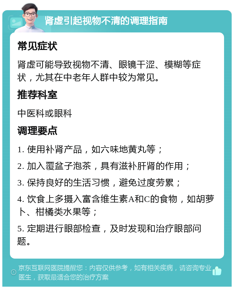 肾虚引起视物不清的调理指南 常见症状 肾虚可能导致视物不清、眼镜干涩、模糊等症状，尤其在中老年人群中较为常见。 推荐科室 中医科或眼科 调理要点 1. 使用补肾产品，如六味地黄丸等； 2. 加入覆盆子泡茶，具有滋补肝肾的作用； 3. 保持良好的生活习惯，避免过度劳累； 4. 饮食上多摄入富含维生素A和C的食物，如胡萝卜、柑橘类水果等； 5. 定期进行眼部检查，及时发现和治疗眼部问题。