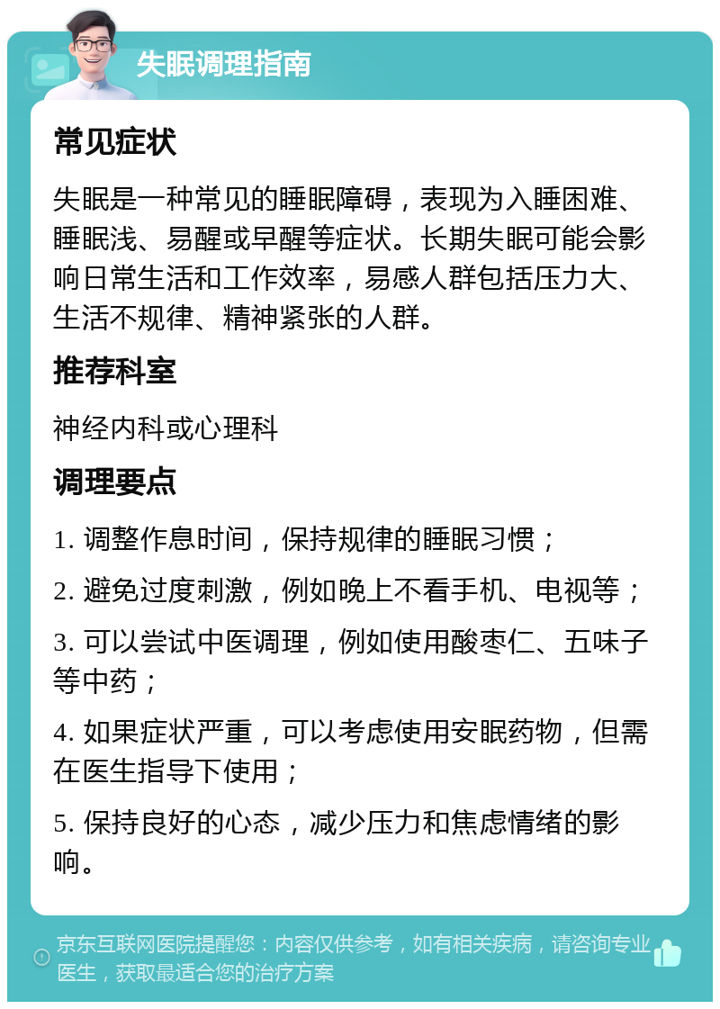 失眠调理指南 常见症状 失眠是一种常见的睡眠障碍，表现为入睡困难、睡眠浅、易醒或早醒等症状。长期失眠可能会影响日常生活和工作效率，易感人群包括压力大、生活不规律、精神紧张的人群。 推荐科室 神经内科或心理科 调理要点 1. 调整作息时间，保持规律的睡眠习惯； 2. 避免过度刺激，例如晚上不看手机、电视等； 3. 可以尝试中医调理，例如使用酸枣仁、五味子等中药； 4. 如果症状严重，可以考虑使用安眠药物，但需在医生指导下使用； 5. 保持良好的心态，减少压力和焦虑情绪的影响。