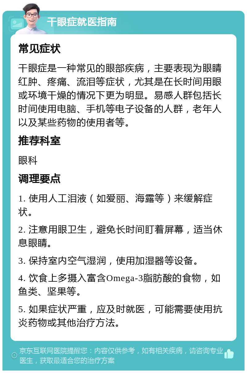 干眼症就医指南 常见症状 干眼症是一种常见的眼部疾病，主要表现为眼睛红肿、疼痛、流泪等症状，尤其是在长时间用眼或环境干燥的情况下更为明显。易感人群包括长时间使用电脑、手机等电子设备的人群，老年人以及某些药物的使用者等。 推荐科室 眼科 调理要点 1. 使用人工泪液（如爱丽、海露等）来缓解症状。 2. 注意用眼卫生，避免长时间盯着屏幕，适当休息眼睛。 3. 保持室内空气湿润，使用加湿器等设备。 4. 饮食上多摄入富含Omega-3脂肪酸的食物，如鱼类、坚果等。 5. 如果症状严重，应及时就医，可能需要使用抗炎药物或其他治疗方法。