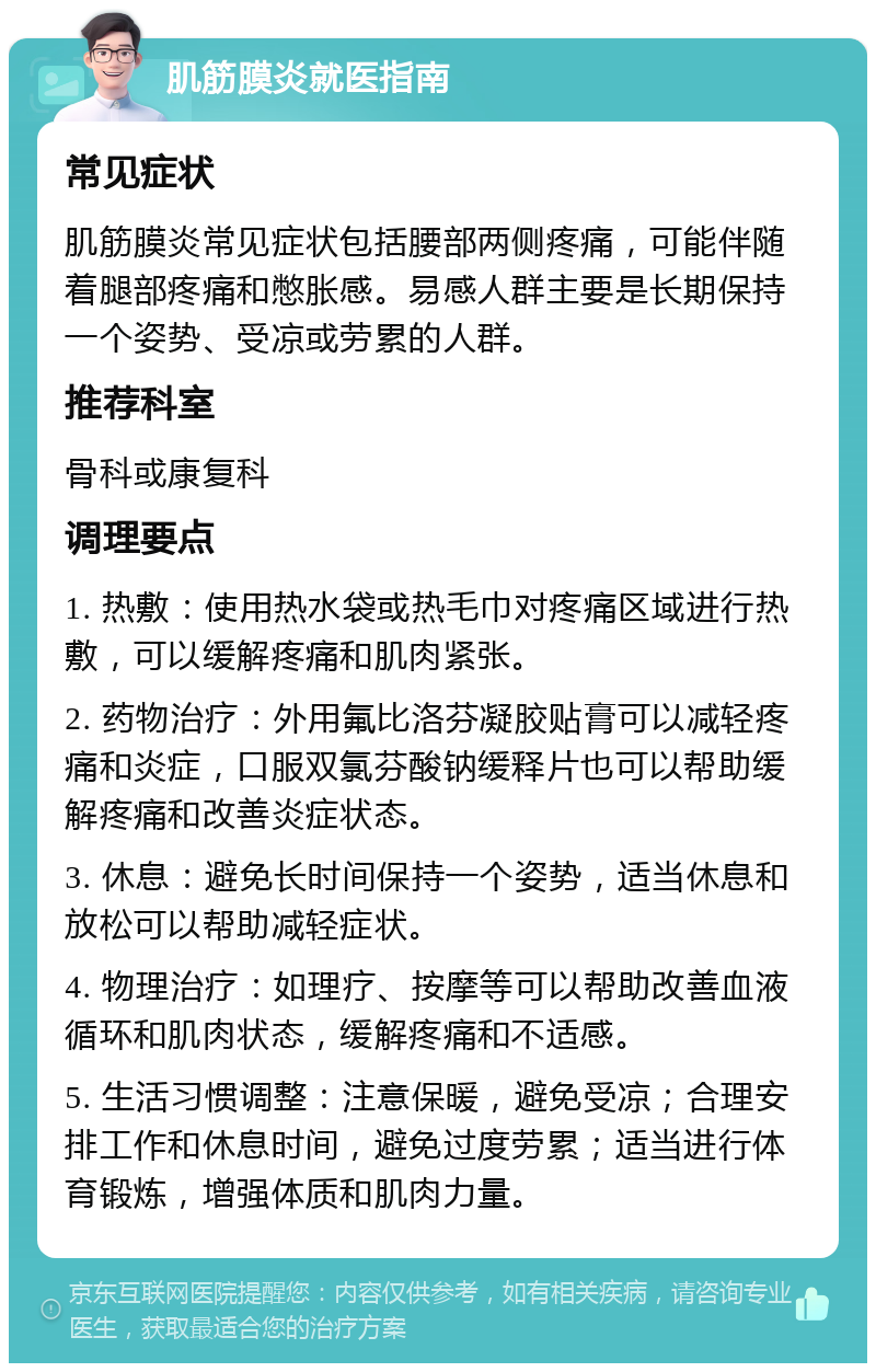 肌筋膜炎就医指南 常见症状 肌筋膜炎常见症状包括腰部两侧疼痛，可能伴随着腿部疼痛和憋胀感。易感人群主要是长期保持一个姿势、受凉或劳累的人群。 推荐科室 骨科或康复科 调理要点 1. 热敷：使用热水袋或热毛巾对疼痛区域进行热敷，可以缓解疼痛和肌肉紧张。 2. 药物治疗：外用氟比洛芬凝胶贴膏可以减轻疼痛和炎症，口服双氯芬酸钠缓释片也可以帮助缓解疼痛和改善炎症状态。 3. 休息：避免长时间保持一个姿势，适当休息和放松可以帮助减轻症状。 4. 物理治疗：如理疗、按摩等可以帮助改善血液循环和肌肉状态，缓解疼痛和不适感。 5. 生活习惯调整：注意保暖，避免受凉；合理安排工作和休息时间，避免过度劳累；适当进行体育锻炼，增强体质和肌肉力量。