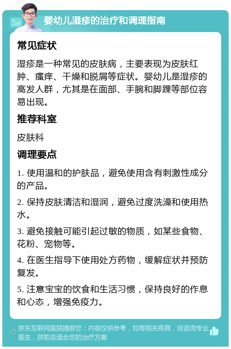 婴幼儿湿疹的治疗和调理指南 常见症状 湿疹是一种常见的皮肤病，主要表现为皮肤红肿、瘙痒、干燥和脱屑等症状。婴幼儿是湿疹的高发人群，尤其是在面部、手腕和脚踝等部位容易出现。 推荐科室 皮肤科 调理要点 1. 使用温和的护肤品，避免使用含有刺激性成分的产品。 2. 保持皮肤清洁和湿润，避免过度洗澡和使用热水。 3. 避免接触可能引起过敏的物质，如某些食物、花粉、宠物等。 4. 在医生指导下使用处方药物，缓解症状并预防复发。 5. 注意宝宝的饮食和生活习惯，保持良好的作息和心态，增强免疫力。