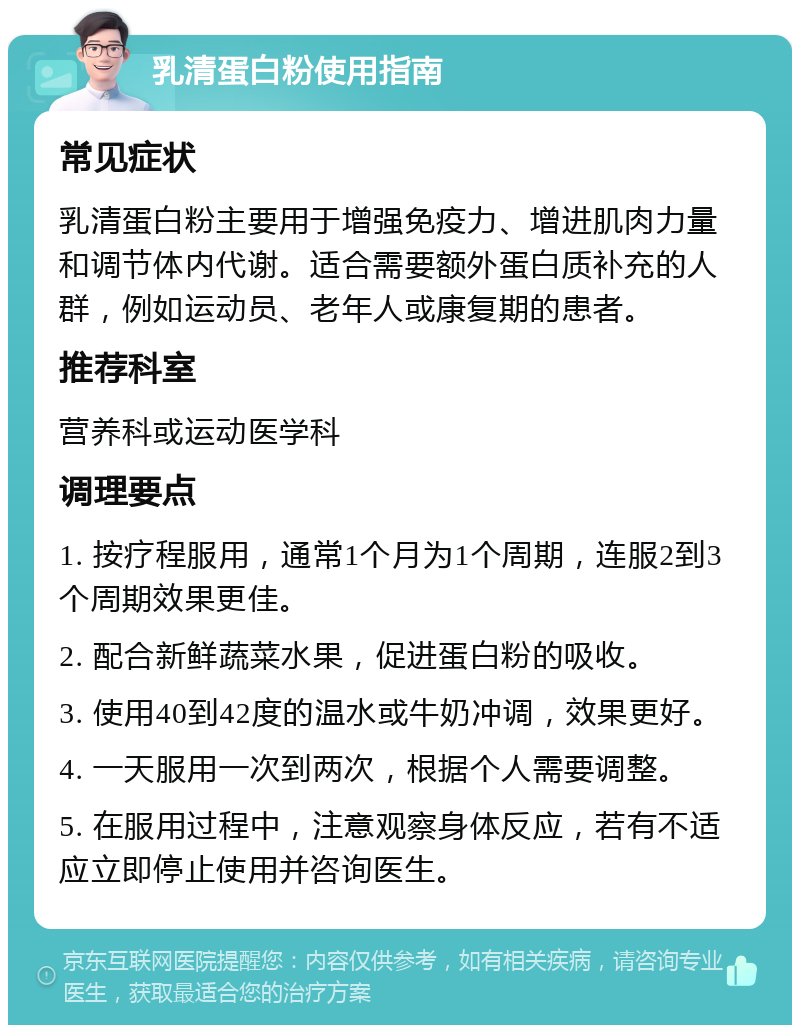 乳清蛋白粉使用指南 常见症状 乳清蛋白粉主要用于增强免疫力、增进肌肉力量和调节体内代谢。适合需要额外蛋白质补充的人群，例如运动员、老年人或康复期的患者。 推荐科室 营养科或运动医学科 调理要点 1. 按疗程服用，通常1个月为1个周期，连服2到3个周期效果更佳。 2. 配合新鲜蔬菜水果，促进蛋白粉的吸收。 3. 使用40到42度的温水或牛奶冲调，效果更好。 4. 一天服用一次到两次，根据个人需要调整。 5. 在服用过程中，注意观察身体反应，若有不适应立即停止使用并咨询医生。