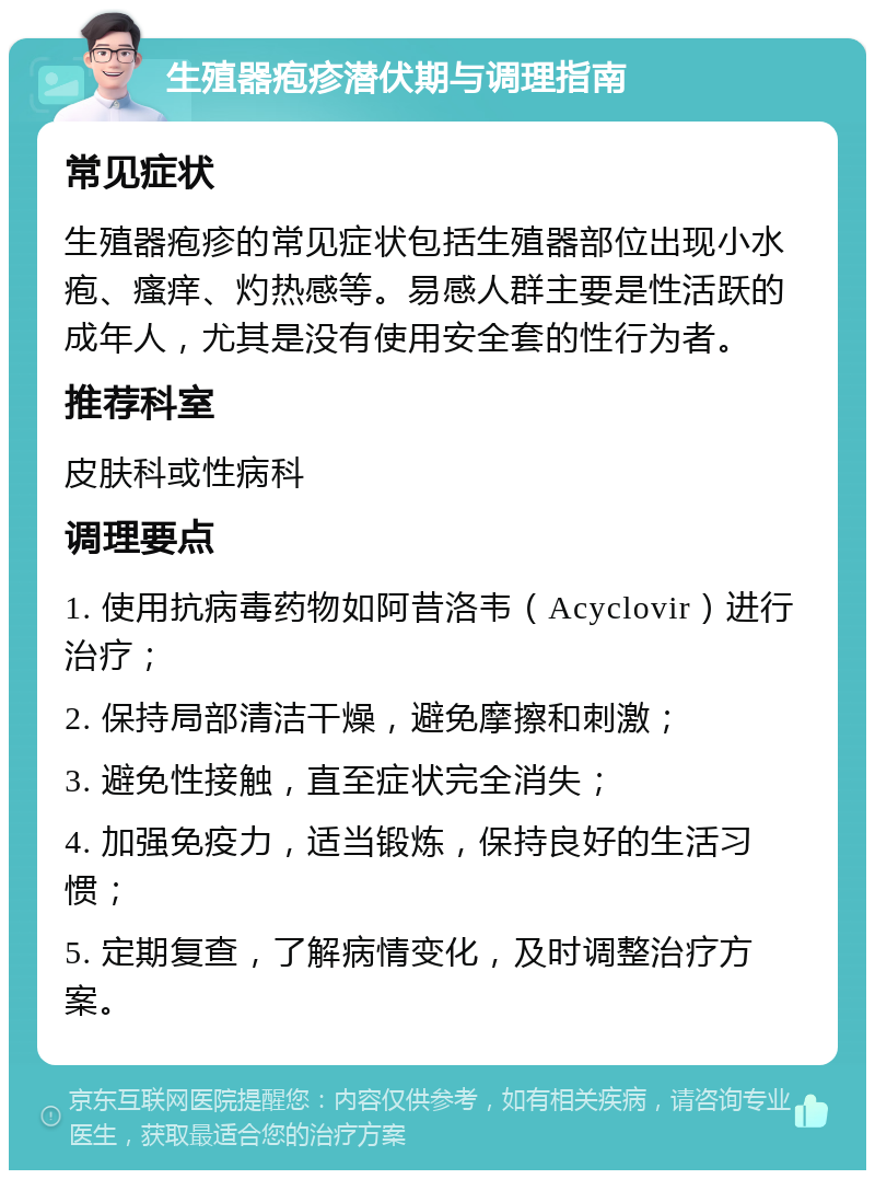 生殖器疱疹潜伏期与调理指南 常见症状 生殖器疱疹的常见症状包括生殖器部位出现小水疱、瘙痒、灼热感等。易感人群主要是性活跃的成年人，尤其是没有使用安全套的性行为者。 推荐科室 皮肤科或性病科 调理要点 1. 使用抗病毒药物如阿昔洛韦（Acyclovir）进行治疗； 2. 保持局部清洁干燥，避免摩擦和刺激； 3. 避免性接触，直至症状完全消失； 4. 加强免疫力，适当锻炼，保持良好的生活习惯； 5. 定期复查，了解病情变化，及时调整治疗方案。