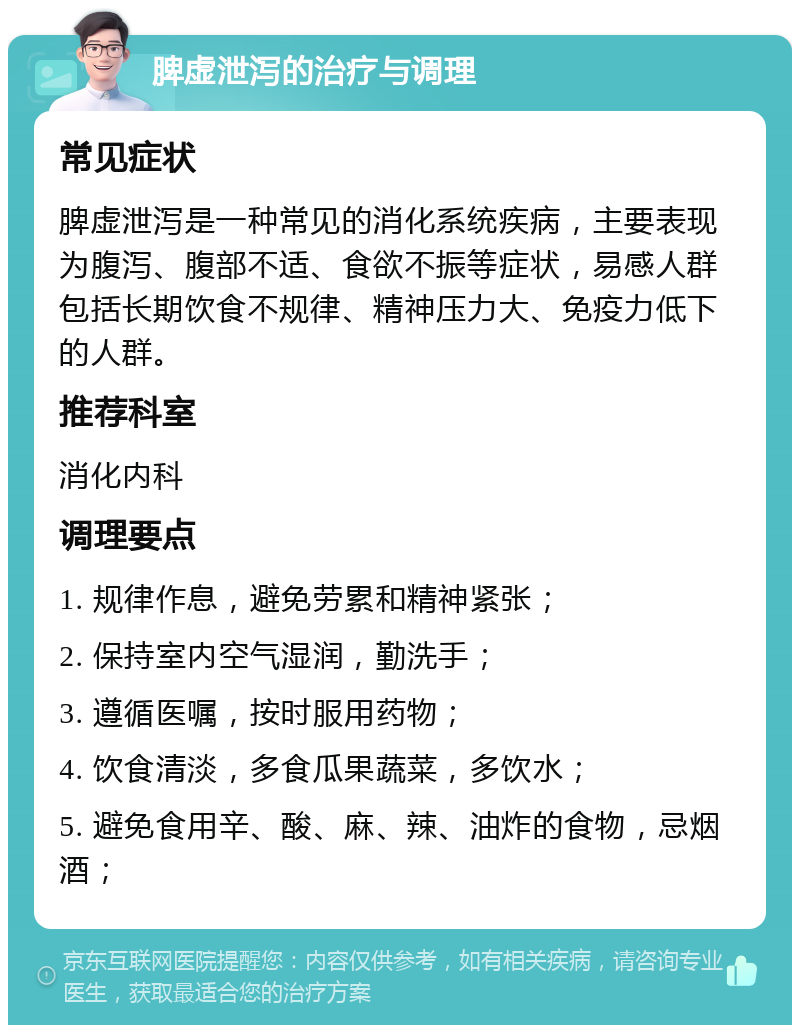 脾虚泄泻的治疗与调理 常见症状 脾虚泄泻是一种常见的消化系统疾病，主要表现为腹泻、腹部不适、食欲不振等症状，易感人群包括长期饮食不规律、精神压力大、免疫力低下的人群。 推荐科室 消化内科 调理要点 1. 规律作息，避免劳累和精神紧张； 2. 保持室内空气湿润，勤洗手； 3. 遵循医嘱，按时服用药物； 4. 饮食清淡，多食瓜果蔬菜，多饮水； 5. 避免食用辛、酸、麻、辣、油炸的食物，忌烟酒；