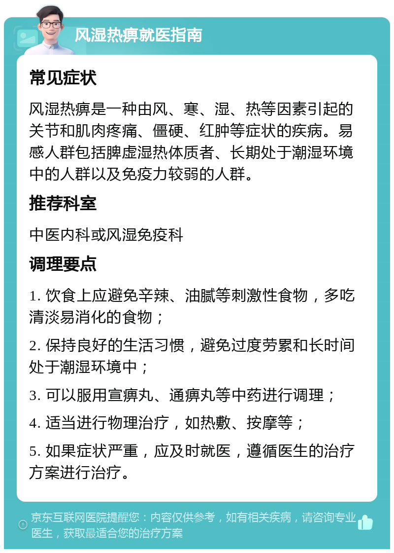 风湿热痹就医指南 常见症状 风湿热痹是一种由风、寒、湿、热等因素引起的关节和肌肉疼痛、僵硬、红肿等症状的疾病。易感人群包括脾虚湿热体质者、长期处于潮湿环境中的人群以及免疫力较弱的人群。 推荐科室 中医内科或风湿免疫科 调理要点 1. 饮食上应避免辛辣、油腻等刺激性食物，多吃清淡易消化的食物； 2. 保持良好的生活习惯，避免过度劳累和长时间处于潮湿环境中； 3. 可以服用宣痹丸、通痹丸等中药进行调理； 4. 适当进行物理治疗，如热敷、按摩等； 5. 如果症状严重，应及时就医，遵循医生的治疗方案进行治疗。