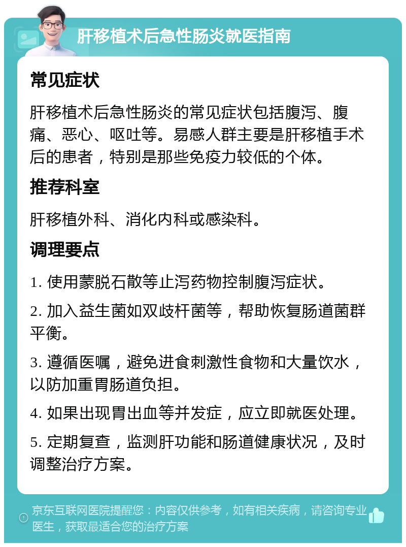 肝移植术后急性肠炎就医指南 常见症状 肝移植术后急性肠炎的常见症状包括腹泻、腹痛、恶心、呕吐等。易感人群主要是肝移植手术后的患者，特别是那些免疫力较低的个体。 推荐科室 肝移植外科、消化内科或感染科。 调理要点 1. 使用蒙脱石散等止泻药物控制腹泻症状。 2. 加入益生菌如双歧杆菌等，帮助恢复肠道菌群平衡。 3. 遵循医嘱，避免进食刺激性食物和大量饮水，以防加重胃肠道负担。 4. 如果出现胃出血等并发症，应立即就医处理。 5. 定期复查，监测肝功能和肠道健康状况，及时调整治疗方案。