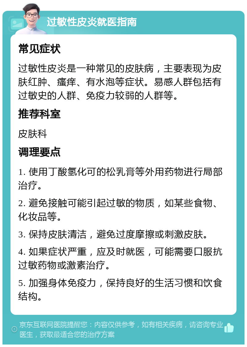 过敏性皮炎就医指南 常见症状 过敏性皮炎是一种常见的皮肤病，主要表现为皮肤红肿、瘙痒、有水泡等症状。易感人群包括有过敏史的人群、免疫力较弱的人群等。 推荐科室 皮肤科 调理要点 1. 使用丁酸氢化可的松乳膏等外用药物进行局部治疗。 2. 避免接触可能引起过敏的物质，如某些食物、化妆品等。 3. 保持皮肤清洁，避免过度摩擦或刺激皮肤。 4. 如果症状严重，应及时就医，可能需要口服抗过敏药物或激素治疗。 5. 加强身体免疫力，保持良好的生活习惯和饮食结构。