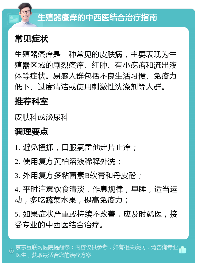 生殖器瘙痒的中西医结合治疗指南 常见症状 生殖器瘙痒是一种常见的皮肤病，主要表现为生殖器区域的剧烈瘙痒、红肿、有小疙瘩和流出液体等症状。易感人群包括不良生活习惯、免疫力低下、过度清洁或使用刺激性洗涤剂等人群。 推荐科室 皮肤科或泌尿科 调理要点 1. 避免搔抓，口服氯雷他定片止痒； 2. 使用复方黄柏溶液稀释外洗； 3. 外用复方多粘菌素B软膏和丹皮酚； 4. 平时注意饮食清淡，作息规律，早睡，适当运动，多吃蔬菜水果，提高免疫力； 5. 如果症状严重或持续不改善，应及时就医，接受专业的中西医结合治疗。