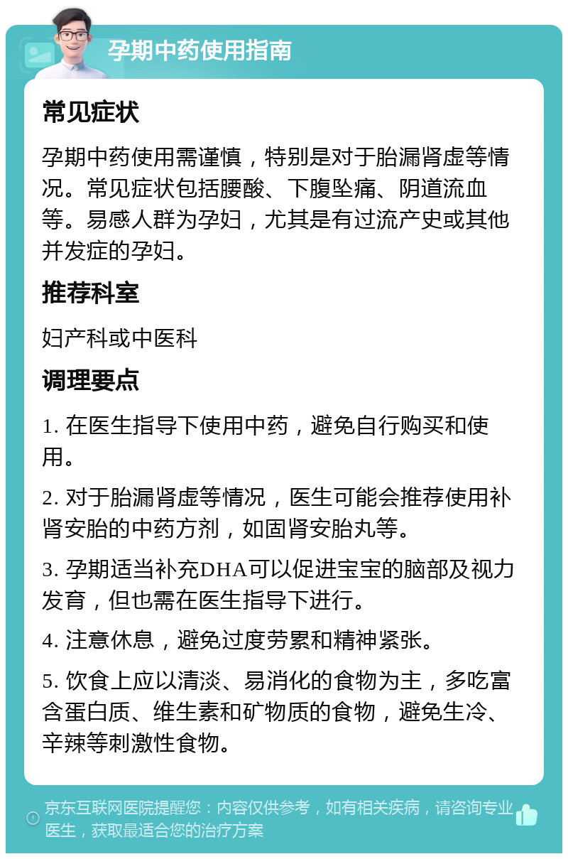 孕期中药使用指南 常见症状 孕期中药使用需谨慎，特别是对于胎漏肾虚等情况。常见症状包括腰酸、下腹坠痛、阴道流血等。易感人群为孕妇，尤其是有过流产史或其他并发症的孕妇。 推荐科室 妇产科或中医科 调理要点 1. 在医生指导下使用中药，避免自行购买和使用。 2. 对于胎漏肾虚等情况，医生可能会推荐使用补肾安胎的中药方剂，如固肾安胎丸等。 3. 孕期适当补充DHA可以促进宝宝的脑部及视力发育，但也需在医生指导下进行。 4. 注意休息，避免过度劳累和精神紧张。 5. 饮食上应以清淡、易消化的食物为主，多吃富含蛋白质、维生素和矿物质的食物，避免生冷、辛辣等刺激性食物。