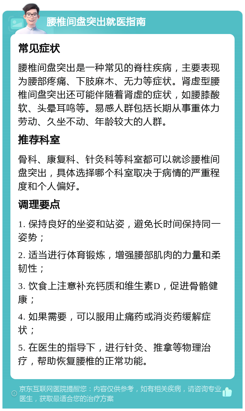 腰椎间盘突出就医指南 常见症状 腰椎间盘突出是一种常见的脊柱疾病，主要表现为腰部疼痛、下肢麻木、无力等症状。肾虚型腰椎间盘突出还可能伴随着肾虚的症状，如腰膝酸软、头晕耳鸣等。易感人群包括长期从事重体力劳动、久坐不动、年龄较大的人群。 推荐科室 骨科、康复科、针灸科等科室都可以就诊腰椎间盘突出，具体选择哪个科室取决于病情的严重程度和个人偏好。 调理要点 1. 保持良好的坐姿和站姿，避免长时间保持同一姿势； 2. 适当进行体育锻炼，增强腰部肌肉的力量和柔韧性； 3. 饮食上注意补充钙质和维生素D，促进骨骼健康； 4. 如果需要，可以服用止痛药或消炎药缓解症状； 5. 在医生的指导下，进行针灸、推拿等物理治疗，帮助恢复腰椎的正常功能。