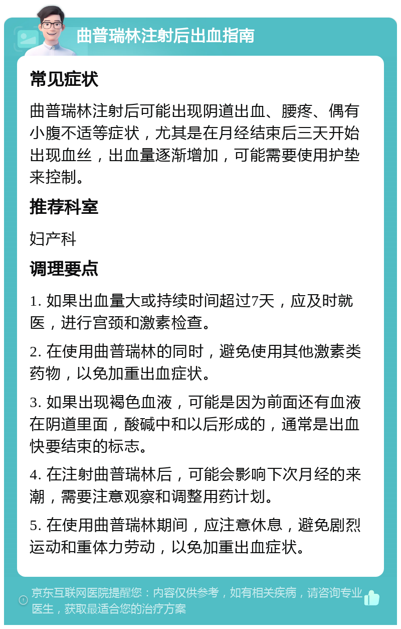 曲普瑞林注射后出血指南 常见症状 曲普瑞林注射后可能出现阴道出血、腰疼、偶有小腹不适等症状，尤其是在月经结束后三天开始出现血丝，出血量逐渐增加，可能需要使用护垫来控制。 推荐科室 妇产科 调理要点 1. 如果出血量大或持续时间超过7天，应及时就医，进行宫颈和激素检查。 2. 在使用曲普瑞林的同时，避免使用其他激素类药物，以免加重出血症状。 3. 如果出现褐色血液，可能是因为前面还有血液在阴道里面，酸碱中和以后形成的，通常是出血快要结束的标志。 4. 在注射曲普瑞林后，可能会影响下次月经的来潮，需要注意观察和调整用药计划。 5. 在使用曲普瑞林期间，应注意休息，避免剧烈运动和重体力劳动，以免加重出血症状。