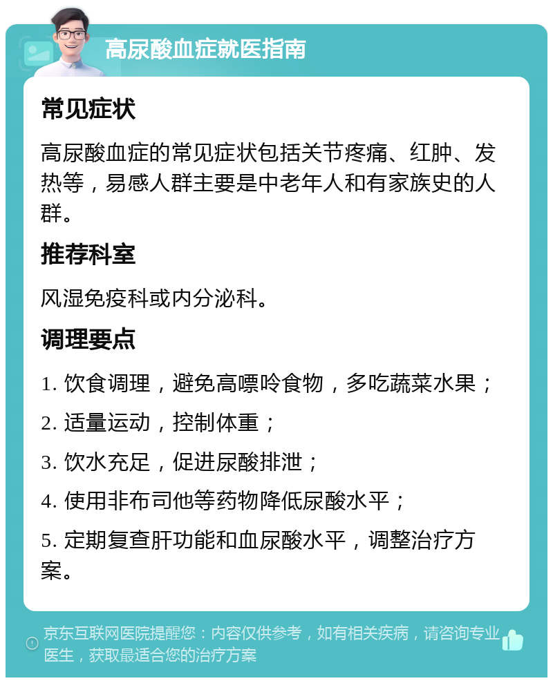 高尿酸血症就医指南 常见症状 高尿酸血症的常见症状包括关节疼痛、红肿、发热等，易感人群主要是中老年人和有家族史的人群。 推荐科室 风湿免疫科或内分泌科。 调理要点 1. 饮食调理，避免高嘌呤食物，多吃蔬菜水果； 2. 适量运动，控制体重； 3. 饮水充足，促进尿酸排泄； 4. 使用非布司他等药物降低尿酸水平； 5. 定期复查肝功能和血尿酸水平，调整治疗方案。