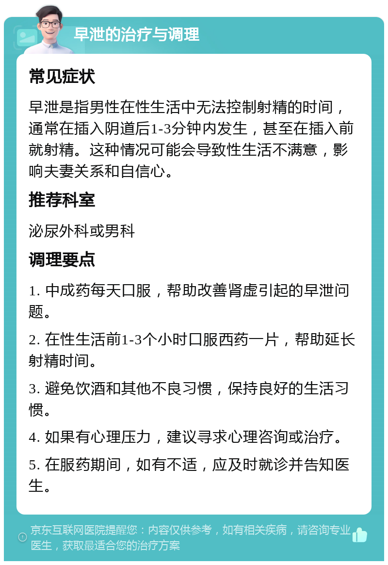 早泄的治疗与调理 常见症状 早泄是指男性在性生活中无法控制射精的时间，通常在插入阴道后1-3分钟内发生，甚至在插入前就射精。这种情况可能会导致性生活不满意，影响夫妻关系和自信心。 推荐科室 泌尿外科或男科 调理要点 1. 中成药每天口服，帮助改善肾虚引起的早泄问题。 2. 在性生活前1-3个小时口服西药一片，帮助延长射精时间。 3. 避免饮酒和其他不良习惯，保持良好的生活习惯。 4. 如果有心理压力，建议寻求心理咨询或治疗。 5. 在服药期间，如有不适，应及时就诊并告知医生。