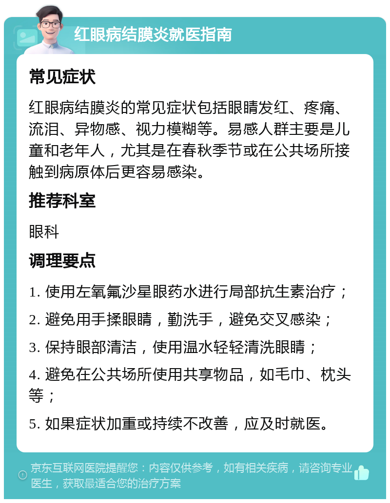 红眼病结膜炎就医指南 常见症状 红眼病结膜炎的常见症状包括眼睛发红、疼痛、流泪、异物感、视力模糊等。易感人群主要是儿童和老年人，尤其是在春秋季节或在公共场所接触到病原体后更容易感染。 推荐科室 眼科 调理要点 1. 使用左氧氟沙星眼药水进行局部抗生素治疗； 2. 避免用手揉眼睛，勤洗手，避免交叉感染； 3. 保持眼部清洁，使用温水轻轻清洗眼睛； 4. 避免在公共场所使用共享物品，如毛巾、枕头等； 5. 如果症状加重或持续不改善，应及时就医。