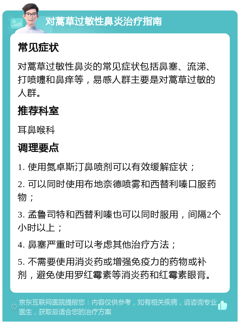 对蒿草过敏性鼻炎治疗指南 常见症状 对蒿草过敏性鼻炎的常见症状包括鼻塞、流涕、打喷嚏和鼻痒等，易感人群主要是对蒿草过敏的人群。 推荐科室 耳鼻喉科 调理要点 1. 使用氮卓斯汀鼻喷剂可以有效缓解症状； 2. 可以同时使用布地奈德喷雾和西替利嗪口服药物； 3. 孟鲁司特和西替利嗪也可以同时服用，间隔2个小时以上； 4. 鼻塞严重时可以考虑其他治疗方法； 5. 不需要使用消炎药或增强免疫力的药物或补剂，避免使用罗红霉素等消炎药和红霉素眼膏。