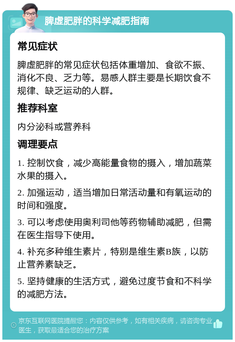 脾虚肥胖的科学减肥指南 常见症状 脾虚肥胖的常见症状包括体重增加、食欲不振、消化不良、乏力等。易感人群主要是长期饮食不规律、缺乏运动的人群。 推荐科室 内分泌科或营养科 调理要点 1. 控制饮食，减少高能量食物的摄入，增加蔬菜水果的摄入。 2. 加强运动，适当增加日常活动量和有氧运动的时间和强度。 3. 可以考虑使用奥利司他等药物辅助减肥，但需在医生指导下使用。 4. 补充多种维生素片，特别是维生素B族，以防止营养素缺乏。 5. 坚持健康的生活方式，避免过度节食和不科学的减肥方法。