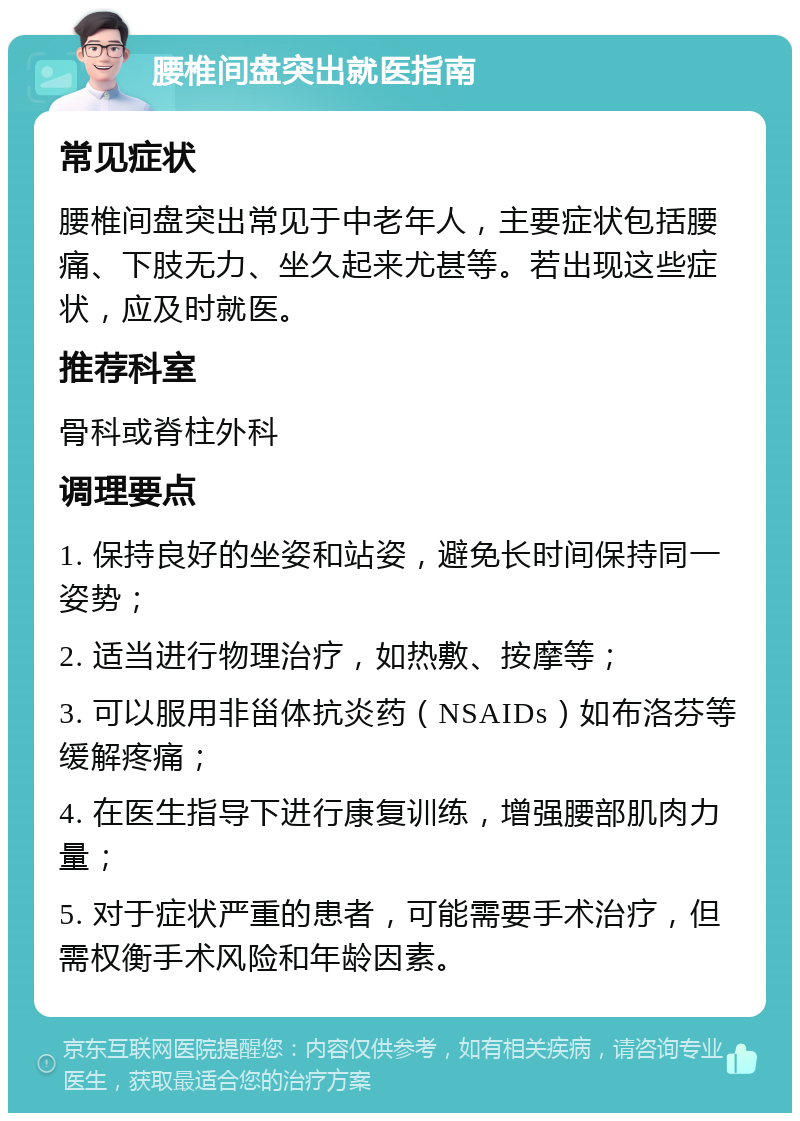 腰椎间盘突出就医指南 常见症状 腰椎间盘突出常见于中老年人，主要症状包括腰痛、下肢无力、坐久起来尤甚等。若出现这些症状，应及时就医。 推荐科室 骨科或脊柱外科 调理要点 1. 保持良好的坐姿和站姿，避免长时间保持同一姿势； 2. 适当进行物理治疗，如热敷、按摩等； 3. 可以服用非甾体抗炎药（NSAIDs）如布洛芬等缓解疼痛； 4. 在医生指导下进行康复训练，增强腰部肌肉力量； 5. 对于症状严重的患者，可能需要手术治疗，但需权衡手术风险和年龄因素。