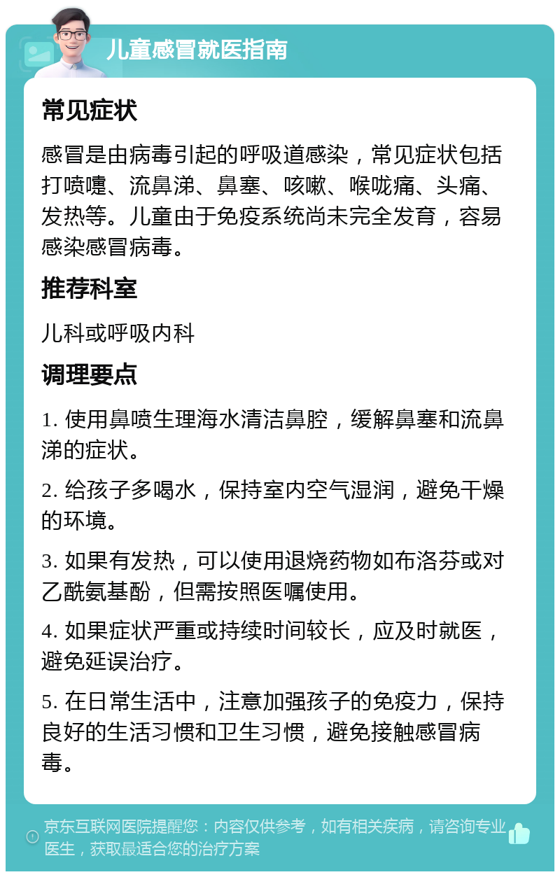 儿童感冒就医指南 常见症状 感冒是由病毒引起的呼吸道感染，常见症状包括打喷嚏、流鼻涕、鼻塞、咳嗽、喉咙痛、头痛、发热等。儿童由于免疫系统尚未完全发育，容易感染感冒病毒。 推荐科室 儿科或呼吸内科 调理要点 1. 使用鼻喷生理海水清洁鼻腔，缓解鼻塞和流鼻涕的症状。 2. 给孩子多喝水，保持室内空气湿润，避免干燥的环境。 3. 如果有发热，可以使用退烧药物如布洛芬或对乙酰氨基酚，但需按照医嘱使用。 4. 如果症状严重或持续时间较长，应及时就医，避免延误治疗。 5. 在日常生活中，注意加强孩子的免疫力，保持良好的生活习惯和卫生习惯，避免接触感冒病毒。