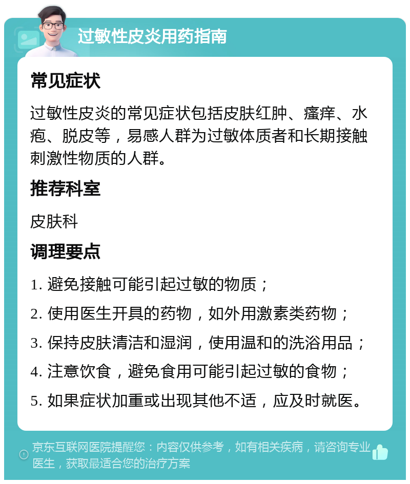 过敏性皮炎用药指南 常见症状 过敏性皮炎的常见症状包括皮肤红肿、瘙痒、水疱、脱皮等，易感人群为过敏体质者和长期接触刺激性物质的人群。 推荐科室 皮肤科 调理要点 1. 避免接触可能引起过敏的物质； 2. 使用医生开具的药物，如外用激素类药物； 3. 保持皮肤清洁和湿润，使用温和的洗浴用品； 4. 注意饮食，避免食用可能引起过敏的食物； 5. 如果症状加重或出现其他不适，应及时就医。