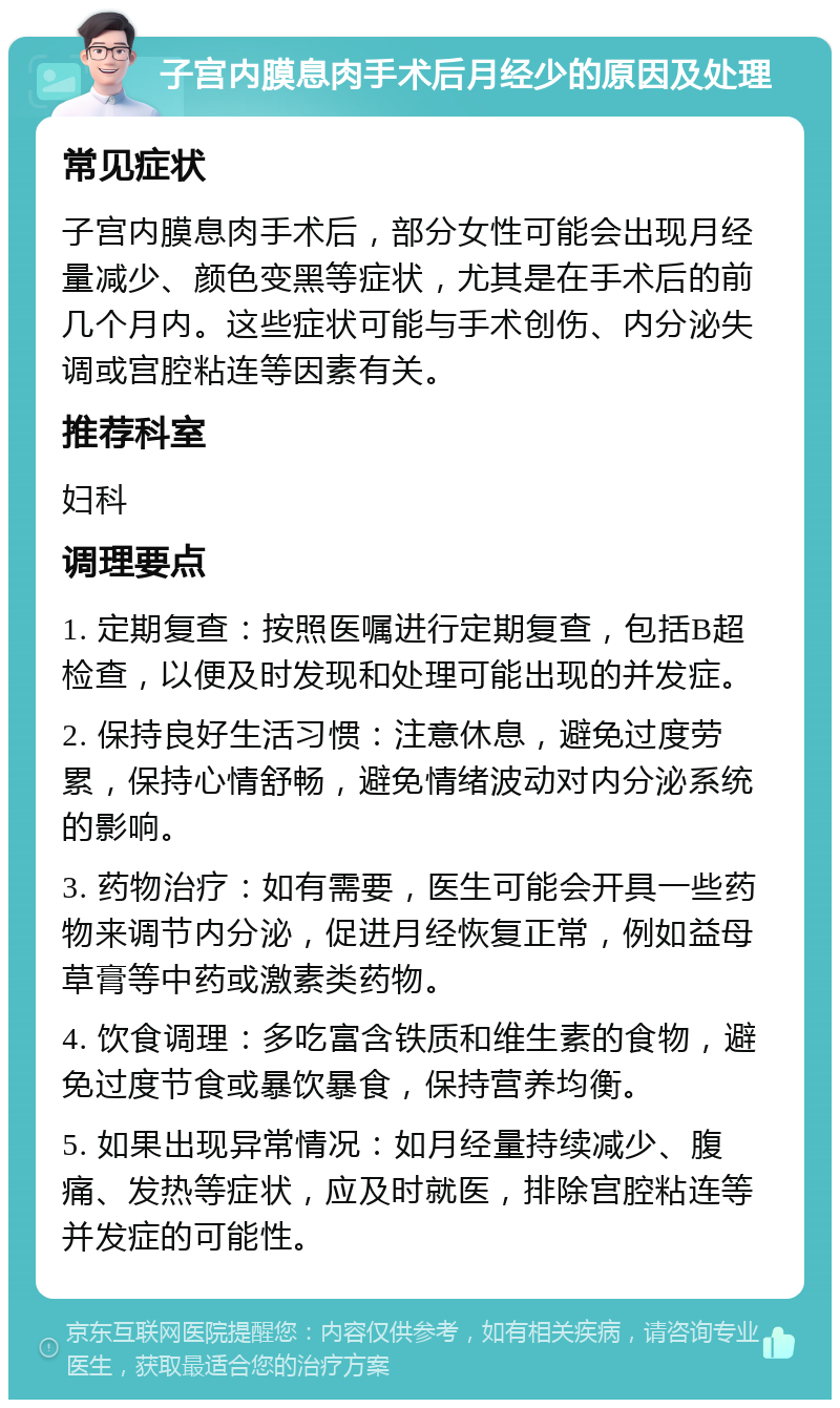 子宫内膜息肉手术后月经少的原因及处理 常见症状 子宫内膜息肉手术后，部分女性可能会出现月经量减少、颜色变黑等症状，尤其是在手术后的前几个月内。这些症状可能与手术创伤、内分泌失调或宫腔粘连等因素有关。 推荐科室 妇科 调理要点 1. 定期复查：按照医嘱进行定期复查，包括B超检查，以便及时发现和处理可能出现的并发症。 2. 保持良好生活习惯：注意休息，避免过度劳累，保持心情舒畅，避免情绪波动对内分泌系统的影响。 3. 药物治疗：如有需要，医生可能会开具一些药物来调节内分泌，促进月经恢复正常，例如益母草膏等中药或激素类药物。 4. 饮食调理：多吃富含铁质和维生素的食物，避免过度节食或暴饮暴食，保持营养均衡。 5. 如果出现异常情况：如月经量持续减少、腹痛、发热等症状，应及时就医，排除宫腔粘连等并发症的可能性。