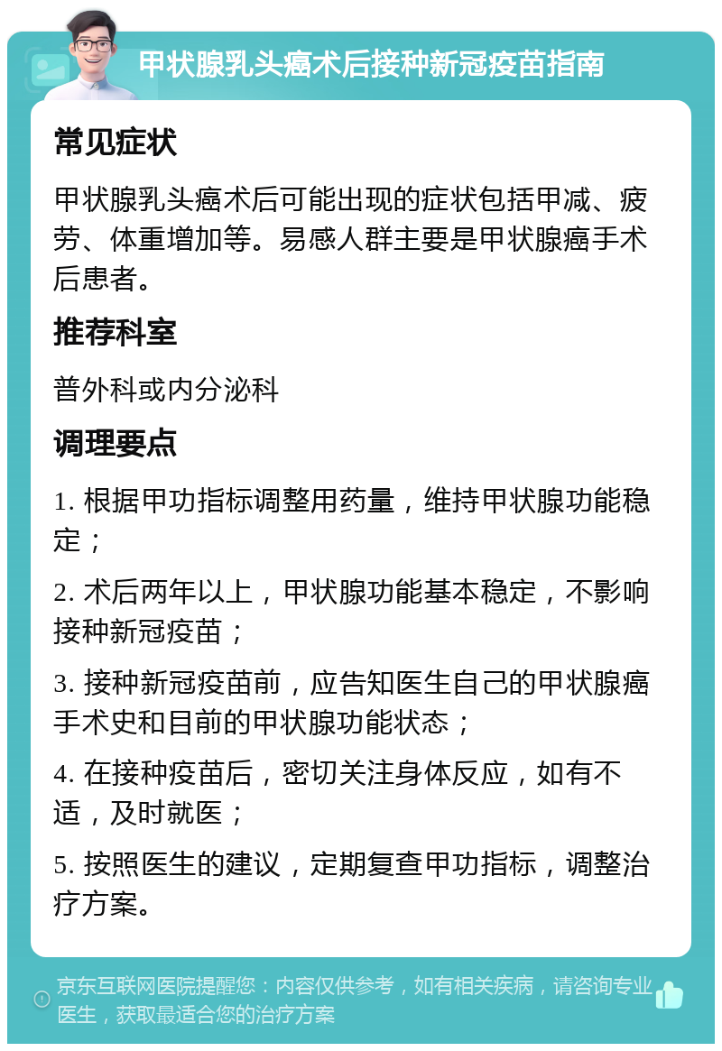 甲状腺乳头癌术后接种新冠疫苗指南 常见症状 甲状腺乳头癌术后可能出现的症状包括甲减、疲劳、体重增加等。易感人群主要是甲状腺癌手术后患者。 推荐科室 普外科或内分泌科 调理要点 1. 根据甲功指标调整用药量，维持甲状腺功能稳定； 2. 术后两年以上，甲状腺功能基本稳定，不影响接种新冠疫苗； 3. 接种新冠疫苗前，应告知医生自己的甲状腺癌手术史和目前的甲状腺功能状态； 4. 在接种疫苗后，密切关注身体反应，如有不适，及时就医； 5. 按照医生的建议，定期复查甲功指标，调整治疗方案。