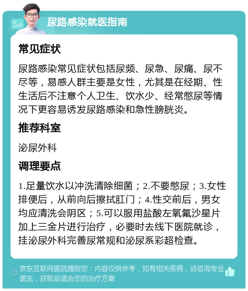 尿路感染就医指南 常见症状 尿路感染常见症状包括尿频、尿急、尿痛、尿不尽等，易感人群主要是女性，尤其是在经期、性生活后不注意个人卫生、饮水少、经常憋尿等情况下更容易诱发尿路感染和急性膀胱炎。 推荐科室 泌尿外科 调理要点 1.足量饮水以冲洗清除细菌；2.不要憋尿；3.女性排便后，从前向后擦拭肛门；4.性交前后，男女均应清洗会阴区；5.可以服用盐酸左氧氟沙星片加上三金片进行治疗，必要时去线下医院就诊，挂泌尿外科完善尿常规和泌尿系彩超检查。