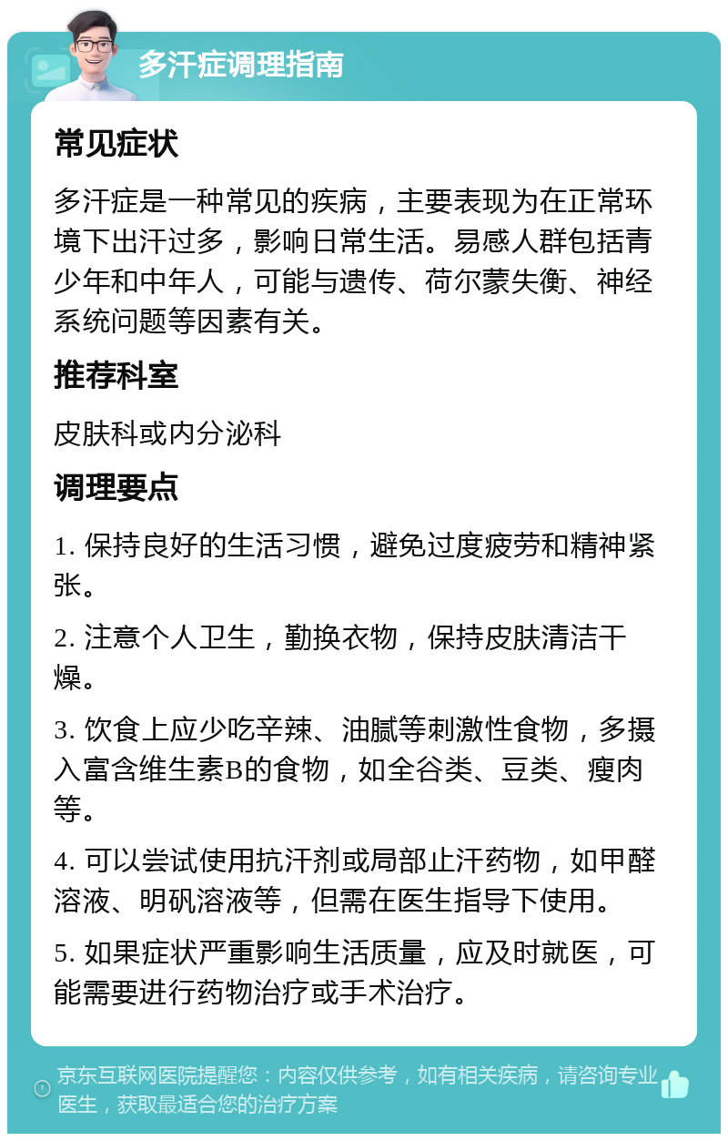 多汗症调理指南 常见症状 多汗症是一种常见的疾病，主要表现为在正常环境下出汗过多，影响日常生活。易感人群包括青少年和中年人，可能与遗传、荷尔蒙失衡、神经系统问题等因素有关。 推荐科室 皮肤科或内分泌科 调理要点 1. 保持良好的生活习惯，避免过度疲劳和精神紧张。 2. 注意个人卫生，勤换衣物，保持皮肤清洁干燥。 3. 饮食上应少吃辛辣、油腻等刺激性食物，多摄入富含维生素B的食物，如全谷类、豆类、瘦肉等。 4. 可以尝试使用抗汗剂或局部止汗药物，如甲醛溶液、明矾溶液等，但需在医生指导下使用。 5. 如果症状严重影响生活质量，应及时就医，可能需要进行药物治疗或手术治疗。