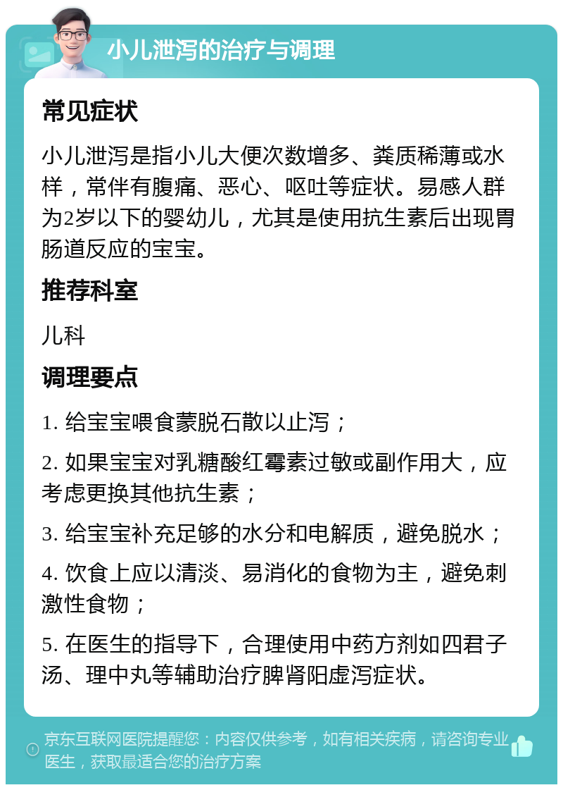 小儿泄泻的治疗与调理 常见症状 小儿泄泻是指小儿大便次数增多、粪质稀薄或水样，常伴有腹痛、恶心、呕吐等症状。易感人群为2岁以下的婴幼儿，尤其是使用抗生素后出现胃肠道反应的宝宝。 推荐科室 儿科 调理要点 1. 给宝宝喂食蒙脱石散以止泻； 2. 如果宝宝对乳糖酸红霉素过敏或副作用大，应考虑更换其他抗生素； 3. 给宝宝补充足够的水分和电解质，避免脱水； 4. 饮食上应以清淡、易消化的食物为主，避免刺激性食物； 5. 在医生的指导下，合理使用中药方剂如四君子汤、理中丸等辅助治疗脾肾阳虚泻症状。