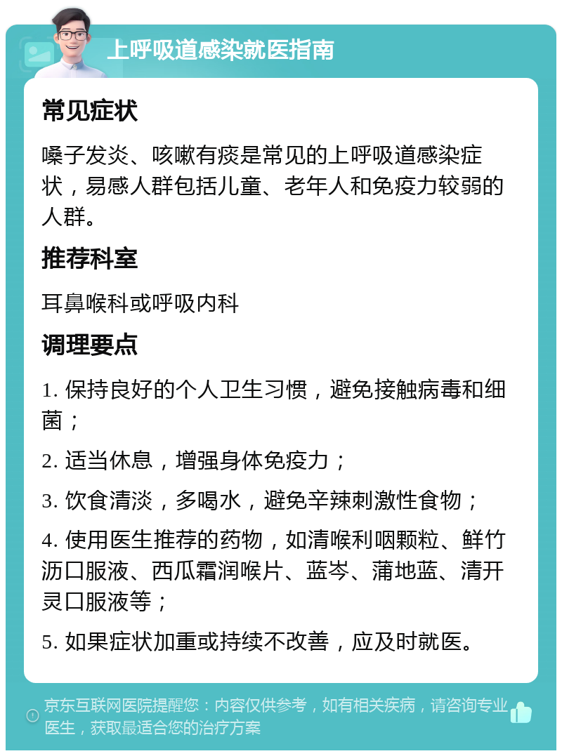 上呼吸道感染就医指南 常见症状 嗓子发炎、咳嗽有痰是常见的上呼吸道感染症状，易感人群包括儿童、老年人和免疫力较弱的人群。 推荐科室 耳鼻喉科或呼吸内科 调理要点 1. 保持良好的个人卫生习惯，避免接触病毒和细菌； 2. 适当休息，增强身体免疫力； 3. 饮食清淡，多喝水，避免辛辣刺激性食物； 4. 使用医生推荐的药物，如清喉利咽颗粒、鲜竹沥口服液、西瓜霜润喉片、蓝岑、蒲地蓝、清开灵口服液等； 5. 如果症状加重或持续不改善，应及时就医。