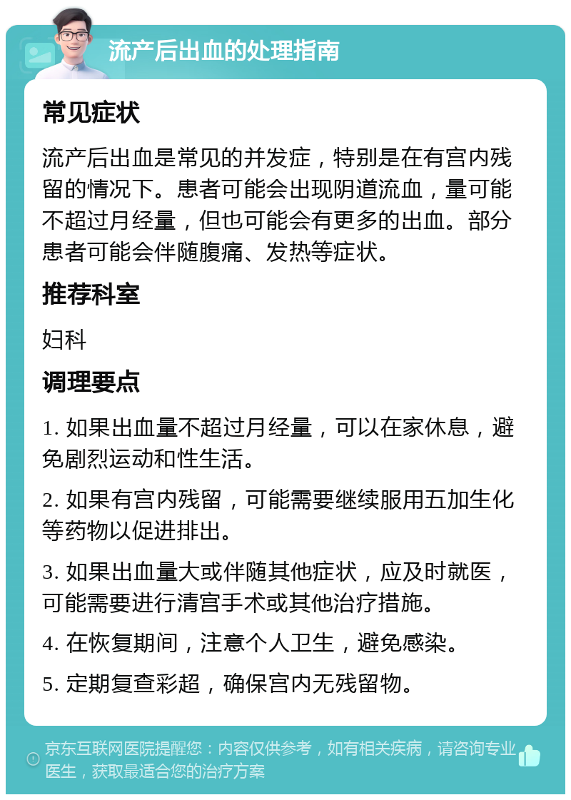 流产后出血的处理指南 常见症状 流产后出血是常见的并发症，特别是在有宫内残留的情况下。患者可能会出现阴道流血，量可能不超过月经量，但也可能会有更多的出血。部分患者可能会伴随腹痛、发热等症状。 推荐科室 妇科 调理要点 1. 如果出血量不超过月经量，可以在家休息，避免剧烈运动和性生活。 2. 如果有宫内残留，可能需要继续服用五加生化等药物以促进排出。 3. 如果出血量大或伴随其他症状，应及时就医，可能需要进行清宫手术或其他治疗措施。 4. 在恢复期间，注意个人卫生，避免感染。 5. 定期复查彩超，确保宫内无残留物。