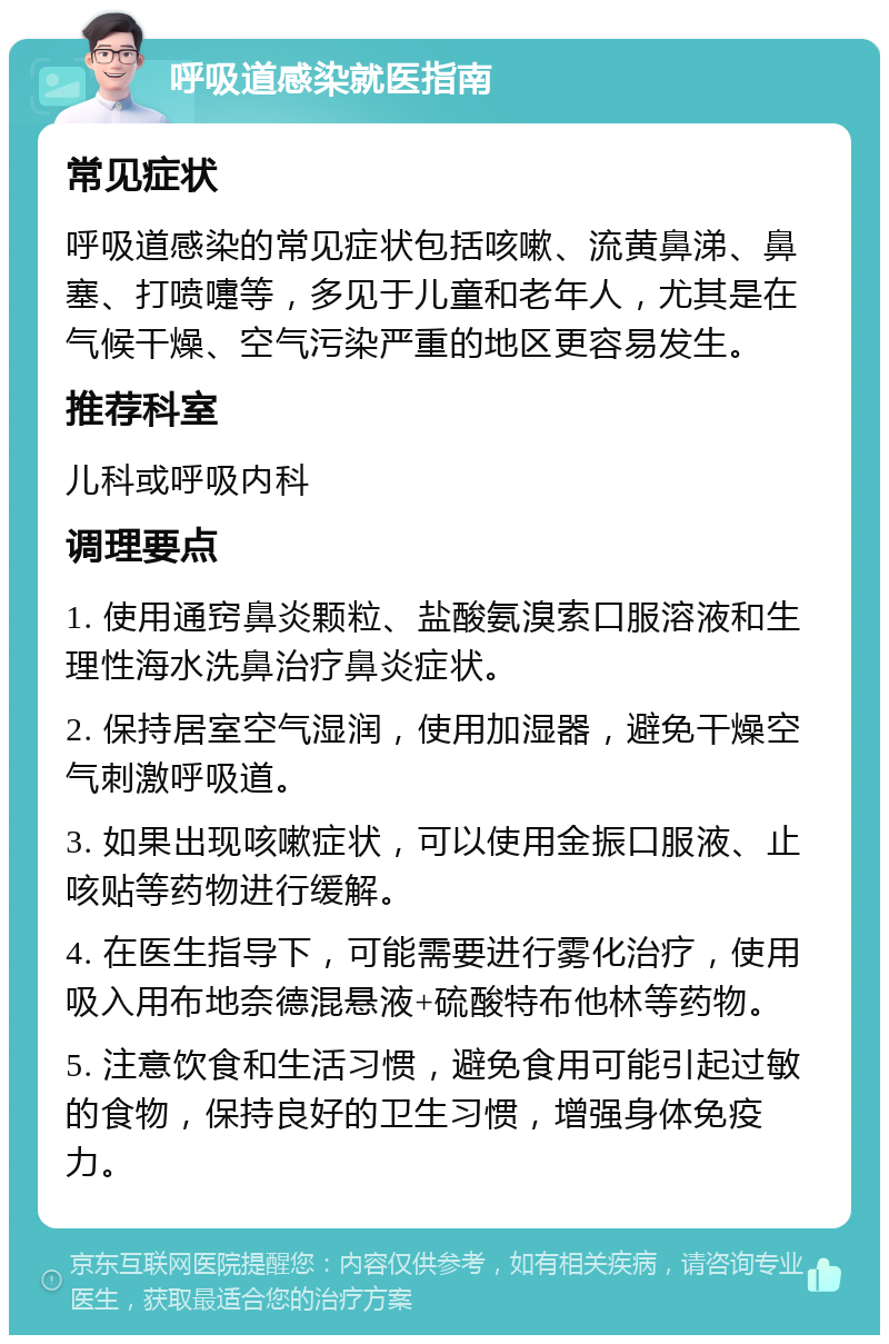 呼吸道感染就医指南 常见症状 呼吸道感染的常见症状包括咳嗽、流黄鼻涕、鼻塞、打喷嚏等，多见于儿童和老年人，尤其是在气候干燥、空气污染严重的地区更容易发生。 推荐科室 儿科或呼吸内科 调理要点 1. 使用通窍鼻炎颗粒、盐酸氨溴索口服溶液和生理性海水洗鼻治疗鼻炎症状。 2. 保持居室空气湿润，使用加湿器，避免干燥空气刺激呼吸道。 3. 如果出现咳嗽症状，可以使用金振口服液、止咳贴等药物进行缓解。 4. 在医生指导下，可能需要进行雾化治疗，使用吸入用布地奈德混悬液+硫酸特布他林等药物。 5. 注意饮食和生活习惯，避免食用可能引起过敏的食物，保持良好的卫生习惯，增强身体免疫力。