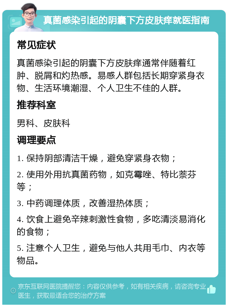 真菌感染引起的阴囊下方皮肤痒就医指南 常见症状 真菌感染引起的阴囊下方皮肤痒通常伴随着红肿、脱屑和灼热感。易感人群包括长期穿紧身衣物、生活环境潮湿、个人卫生不佳的人群。 推荐科室 男科、皮肤科 调理要点 1. 保持阴部清洁干燥，避免穿紧身衣物； 2. 使用外用抗真菌药物，如克霉唑、特比萘芬等； 3. 中药调理体质，改善湿热体质； 4. 饮食上避免辛辣刺激性食物，多吃清淡易消化的食物； 5. 注意个人卫生，避免与他人共用毛巾、内衣等物品。