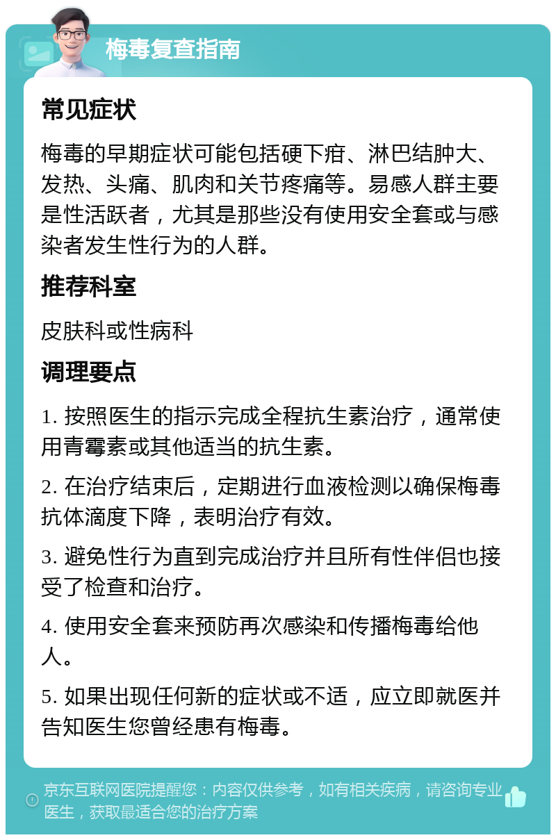 梅毒复查指南 常见症状 梅毒的早期症状可能包括硬下疳、淋巴结肿大、发热、头痛、肌肉和关节疼痛等。易感人群主要是性活跃者，尤其是那些没有使用安全套或与感染者发生性行为的人群。 推荐科室 皮肤科或性病科 调理要点 1. 按照医生的指示完成全程抗生素治疗，通常使用青霉素或其他适当的抗生素。 2. 在治疗结束后，定期进行血液检测以确保梅毒抗体滴度下降，表明治疗有效。 3. 避免性行为直到完成治疗并且所有性伴侣也接受了检查和治疗。 4. 使用安全套来预防再次感染和传播梅毒给他人。 5. 如果出现任何新的症状或不适，应立即就医并告知医生您曾经患有梅毒。