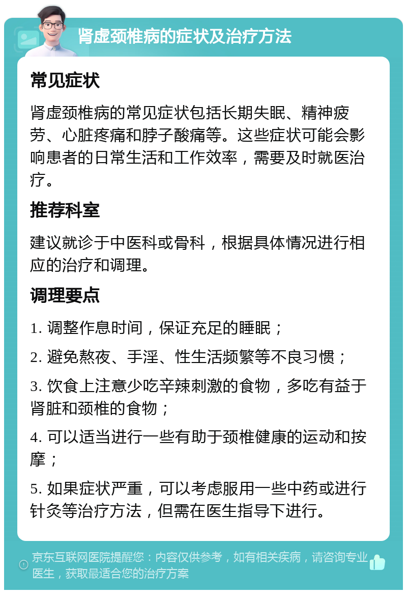 肾虚颈椎病的症状及治疗方法 常见症状 肾虚颈椎病的常见症状包括长期失眠、精神疲劳、心脏疼痛和脖子酸痛等。这些症状可能会影响患者的日常生活和工作效率，需要及时就医治疗。 推荐科室 建议就诊于中医科或骨科，根据具体情况进行相应的治疗和调理。 调理要点 1. 调整作息时间，保证充足的睡眠； 2. 避免熬夜、手淫、性生活频繁等不良习惯； 3. 饮食上注意少吃辛辣刺激的食物，多吃有益于肾脏和颈椎的食物； 4. 可以适当进行一些有助于颈椎健康的运动和按摩； 5. 如果症状严重，可以考虑服用一些中药或进行针灸等治疗方法，但需在医生指导下进行。