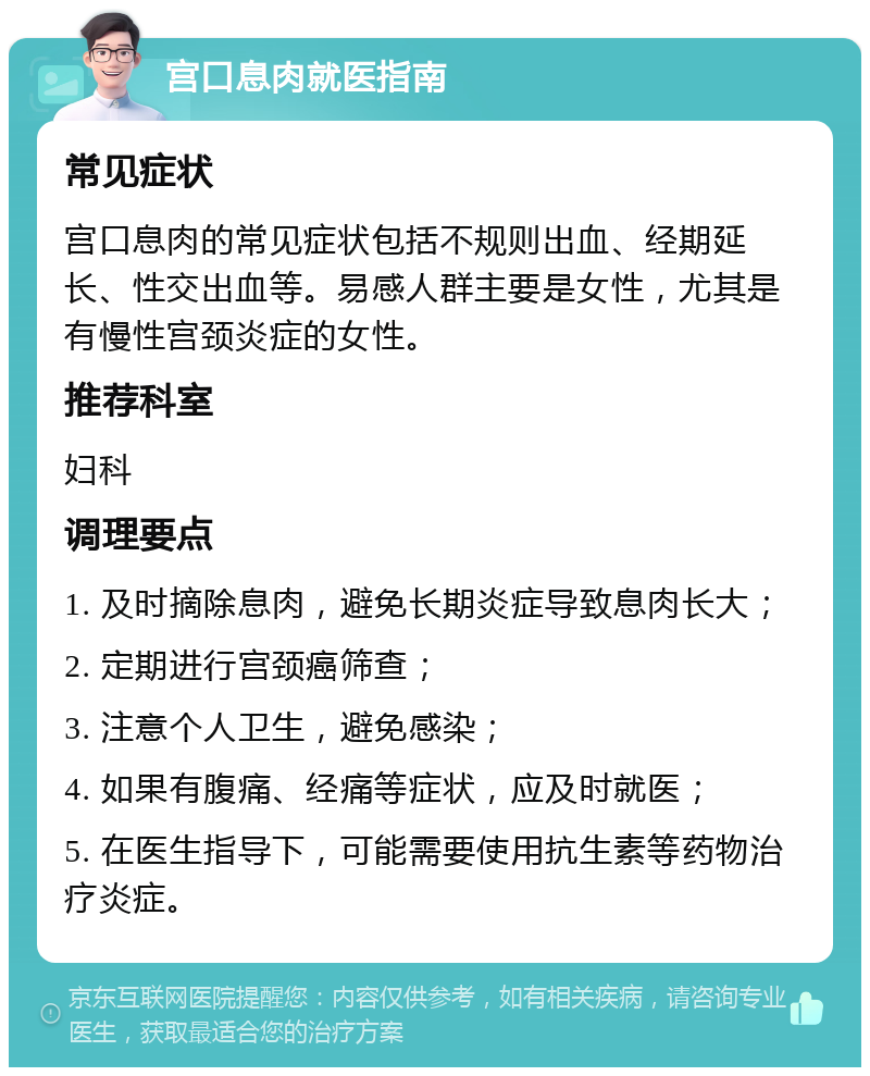 宫口息肉就医指南 常见症状 宫口息肉的常见症状包括不规则出血、经期延长、性交出血等。易感人群主要是女性，尤其是有慢性宫颈炎症的女性。 推荐科室 妇科 调理要点 1. 及时摘除息肉，避免长期炎症导致息肉长大； 2. 定期进行宫颈癌筛查； 3. 注意个人卫生，避免感染； 4. 如果有腹痛、经痛等症状，应及时就医； 5. 在医生指导下，可能需要使用抗生素等药物治疗炎症。