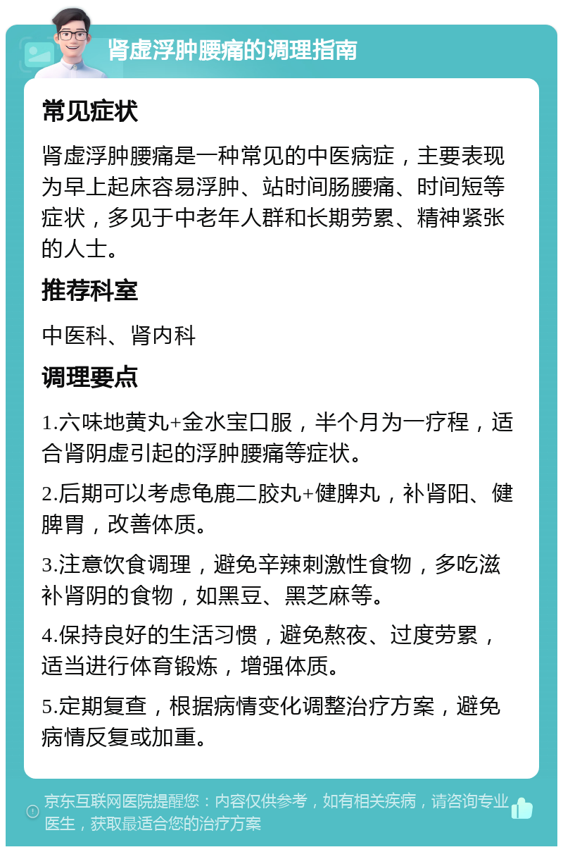 肾虚浮肿腰痛的调理指南 常见症状 肾虚浮肿腰痛是一种常见的中医病症，主要表现为早上起床容易浮肿、站时间肠腰痛、时间短等症状，多见于中老年人群和长期劳累、精神紧张的人士。 推荐科室 中医科、肾内科 调理要点 1.六味地黄丸+金水宝口服，半个月为一疗程，适合肾阴虚引起的浮肿腰痛等症状。 2.后期可以考虑龟鹿二胶丸+健脾丸，补肾阳、健脾胃，改善体质。 3.注意饮食调理，避免辛辣刺激性食物，多吃滋补肾阴的食物，如黑豆、黑芝麻等。 4.保持良好的生活习惯，避免熬夜、过度劳累，适当进行体育锻炼，增强体质。 5.定期复查，根据病情变化调整治疗方案，避免病情反复或加重。