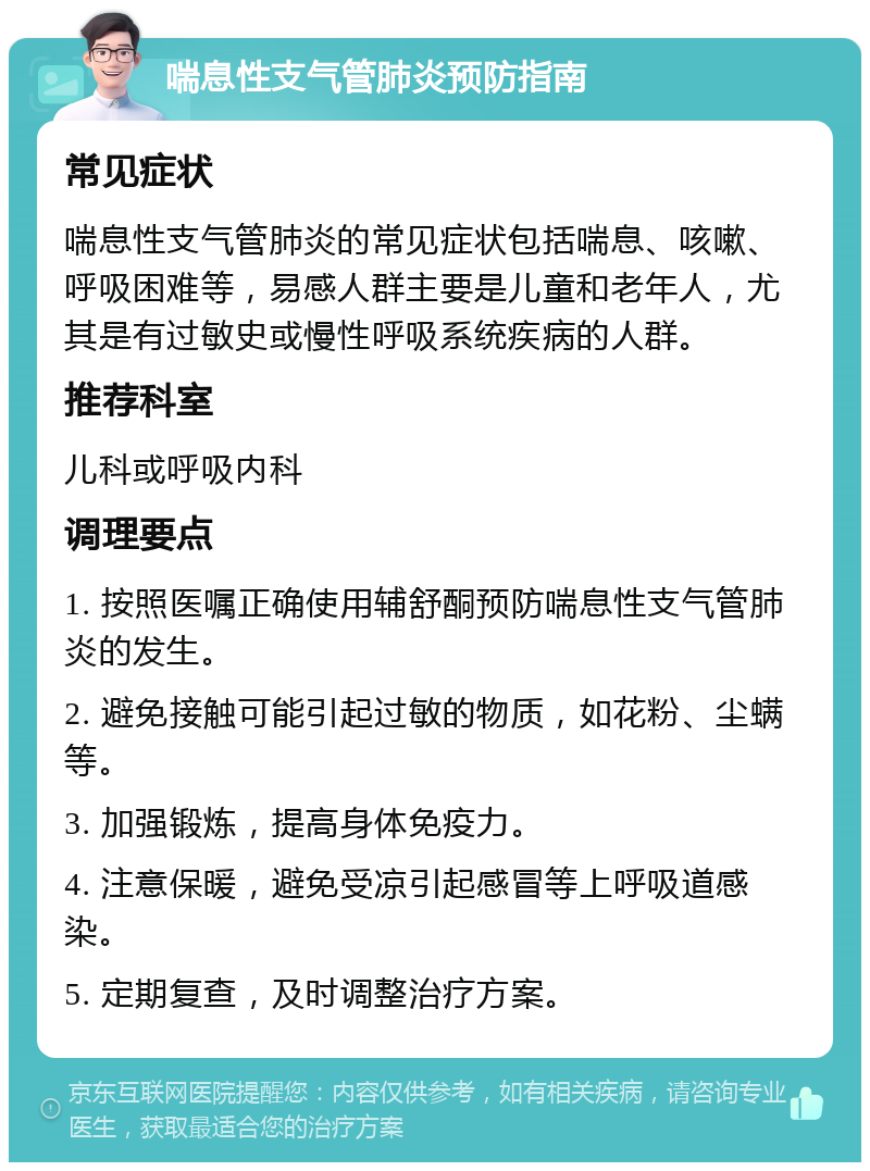 喘息性支气管肺炎预防指南 常见症状 喘息性支气管肺炎的常见症状包括喘息、咳嗽、呼吸困难等，易感人群主要是儿童和老年人，尤其是有过敏史或慢性呼吸系统疾病的人群。 推荐科室 儿科或呼吸内科 调理要点 1. 按照医嘱正确使用辅舒酮预防喘息性支气管肺炎的发生。 2. 避免接触可能引起过敏的物质，如花粉、尘螨等。 3. 加强锻炼，提高身体免疫力。 4. 注意保暖，避免受凉引起感冒等上呼吸道感染。 5. 定期复查，及时调整治疗方案。