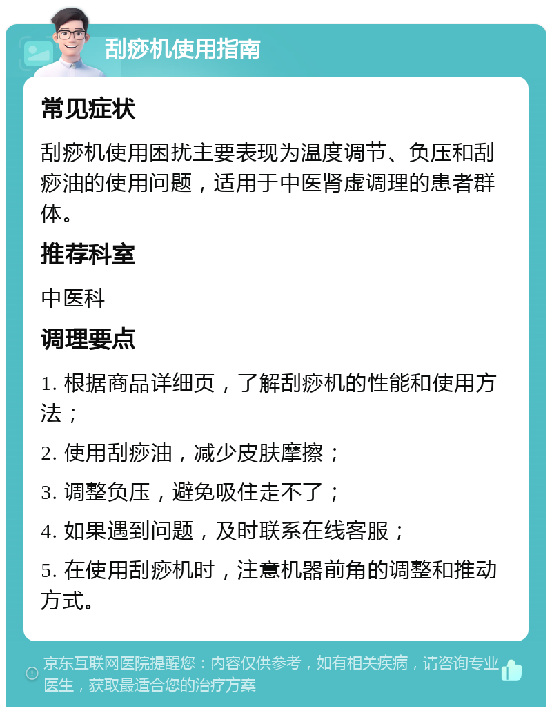 刮痧机使用指南 常见症状 刮痧机使用困扰主要表现为温度调节、负压和刮痧油的使用问题，适用于中医肾虚调理的患者群体。 推荐科室 中医科 调理要点 1. 根据商品详细页，了解刮痧机的性能和使用方法； 2. 使用刮痧油，减少皮肤摩擦； 3. 调整负压，避免吸住走不了； 4. 如果遇到问题，及时联系在线客服； 5. 在使用刮痧机时，注意机器前角的调整和推动方式。