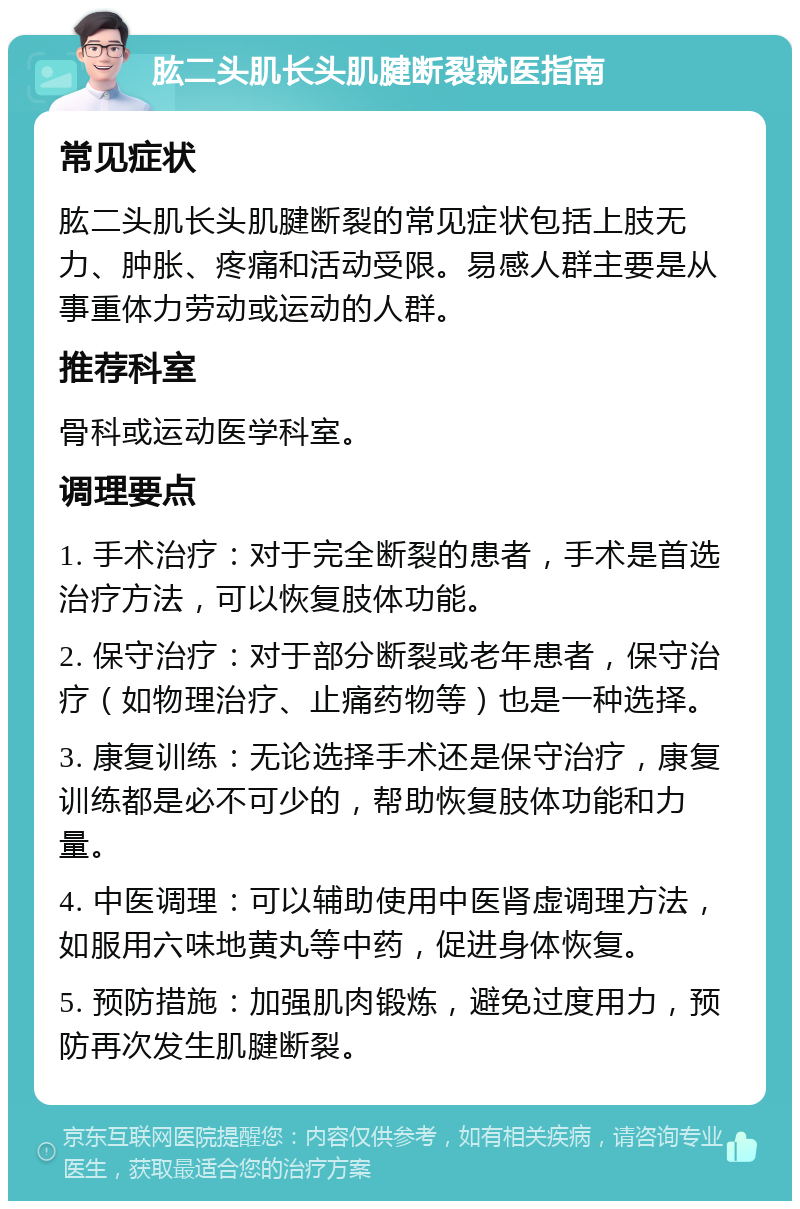 肱二头肌长头肌腱断裂就医指南 常见症状 肱二头肌长头肌腱断裂的常见症状包括上肢无力、肿胀、疼痛和活动受限。易感人群主要是从事重体力劳动或运动的人群。 推荐科室 骨科或运动医学科室。 调理要点 1. 手术治疗：对于完全断裂的患者，手术是首选治疗方法，可以恢复肢体功能。 2. 保守治疗：对于部分断裂或老年患者，保守治疗（如物理治疗、止痛药物等）也是一种选择。 3. 康复训练：无论选择手术还是保守治疗，康复训练都是必不可少的，帮助恢复肢体功能和力量。 4. 中医调理：可以辅助使用中医肾虚调理方法，如服用六味地黄丸等中药，促进身体恢复。 5. 预防措施：加强肌肉锻炼，避免过度用力，预防再次发生肌腱断裂。