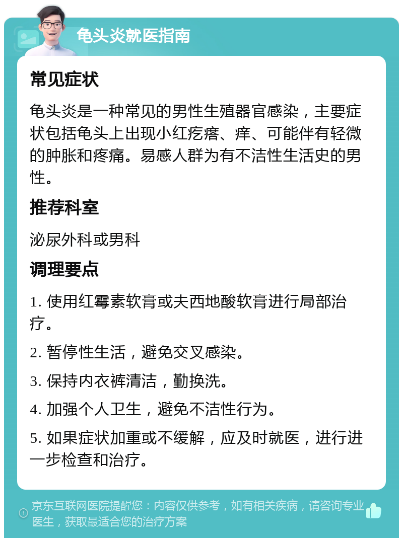 龟头炎就医指南 常见症状 龟头炎是一种常见的男性生殖器官感染，主要症状包括龟头上出现小红疙瘩、痒、可能伴有轻微的肿胀和疼痛。易感人群为有不洁性生活史的男性。 推荐科室 泌尿外科或男科 调理要点 1. 使用红霉素软膏或夫西地酸软膏进行局部治疗。 2. 暂停性生活，避免交叉感染。 3. 保持内衣裤清洁，勤换洗。 4. 加强个人卫生，避免不洁性行为。 5. 如果症状加重或不缓解，应及时就医，进行进一步检查和治疗。