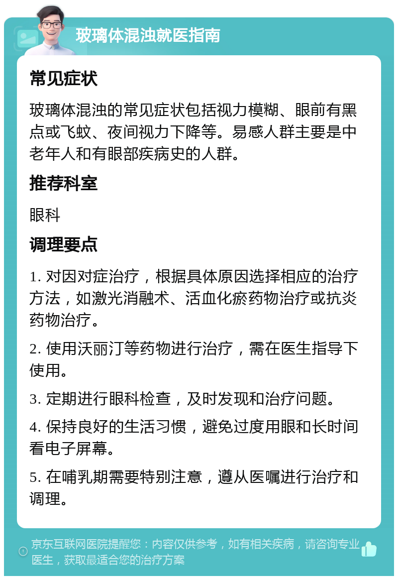 玻璃体混浊就医指南 常见症状 玻璃体混浊的常见症状包括视力模糊、眼前有黑点或飞蚊、夜间视力下降等。易感人群主要是中老年人和有眼部疾病史的人群。 推荐科室 眼科 调理要点 1. 对因对症治疗，根据具体原因选择相应的治疗方法，如激光消融术、活血化瘀药物治疗或抗炎药物治疗。 2. 使用沃丽汀等药物进行治疗，需在医生指导下使用。 3. 定期进行眼科检查，及时发现和治疗问题。 4. 保持良好的生活习惯，避免过度用眼和长时间看电子屏幕。 5. 在哺乳期需要特别注意，遵从医嘱进行治疗和调理。