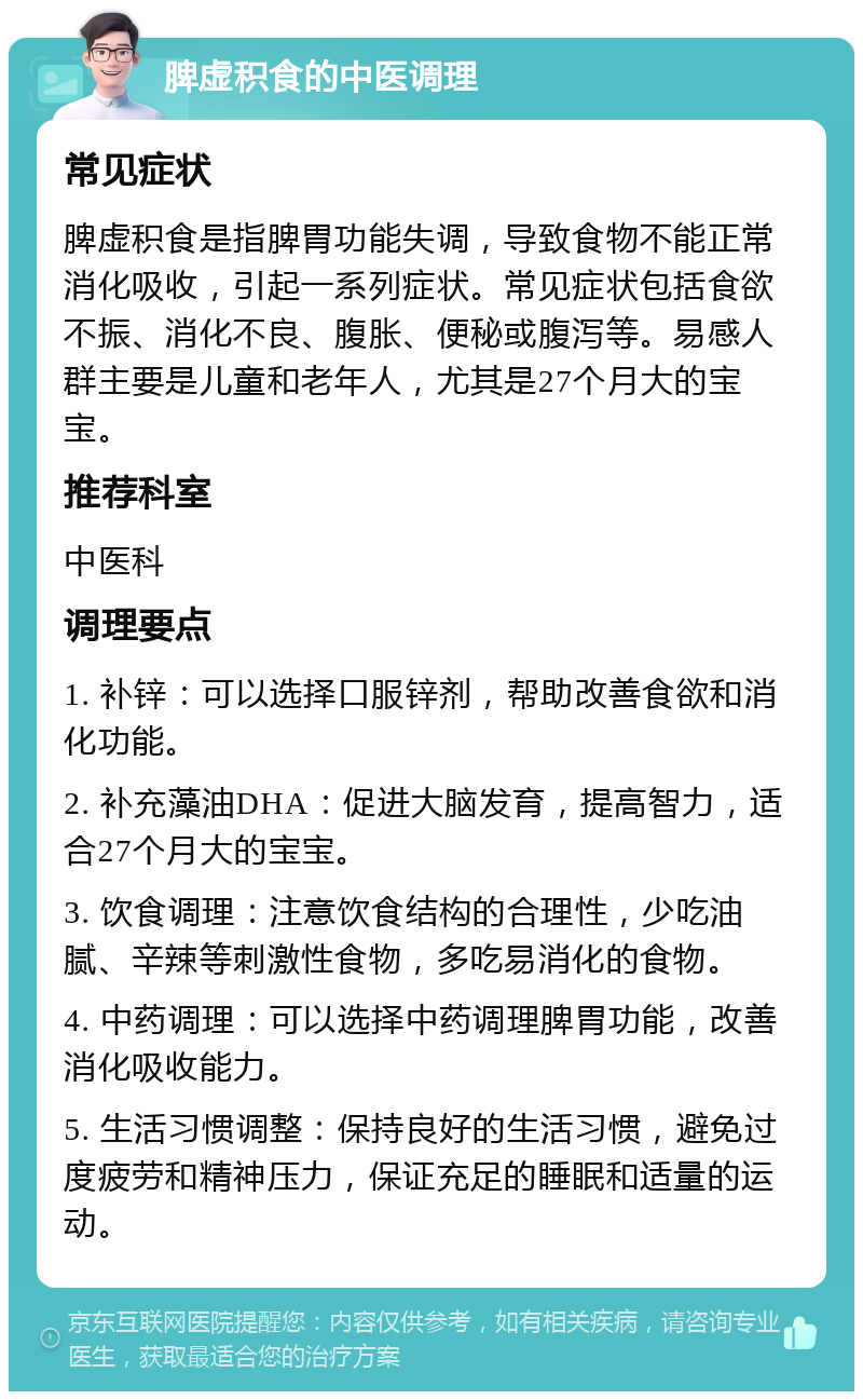 脾虚积食的中医调理 常见症状 脾虚积食是指脾胃功能失调，导致食物不能正常消化吸收，引起一系列症状。常见症状包括食欲不振、消化不良、腹胀、便秘或腹泻等。易感人群主要是儿童和老年人，尤其是27个月大的宝宝。 推荐科室 中医科 调理要点 1. 补锌：可以选择口服锌剂，帮助改善食欲和消化功能。 2. 补充藻油DHA：促进大脑发育，提高智力，适合27个月大的宝宝。 3. 饮食调理：注意饮食结构的合理性，少吃油腻、辛辣等刺激性食物，多吃易消化的食物。 4. 中药调理：可以选择中药调理脾胃功能，改善消化吸收能力。 5. 生活习惯调整：保持良好的生活习惯，避免过度疲劳和精神压力，保证充足的睡眠和适量的运动。