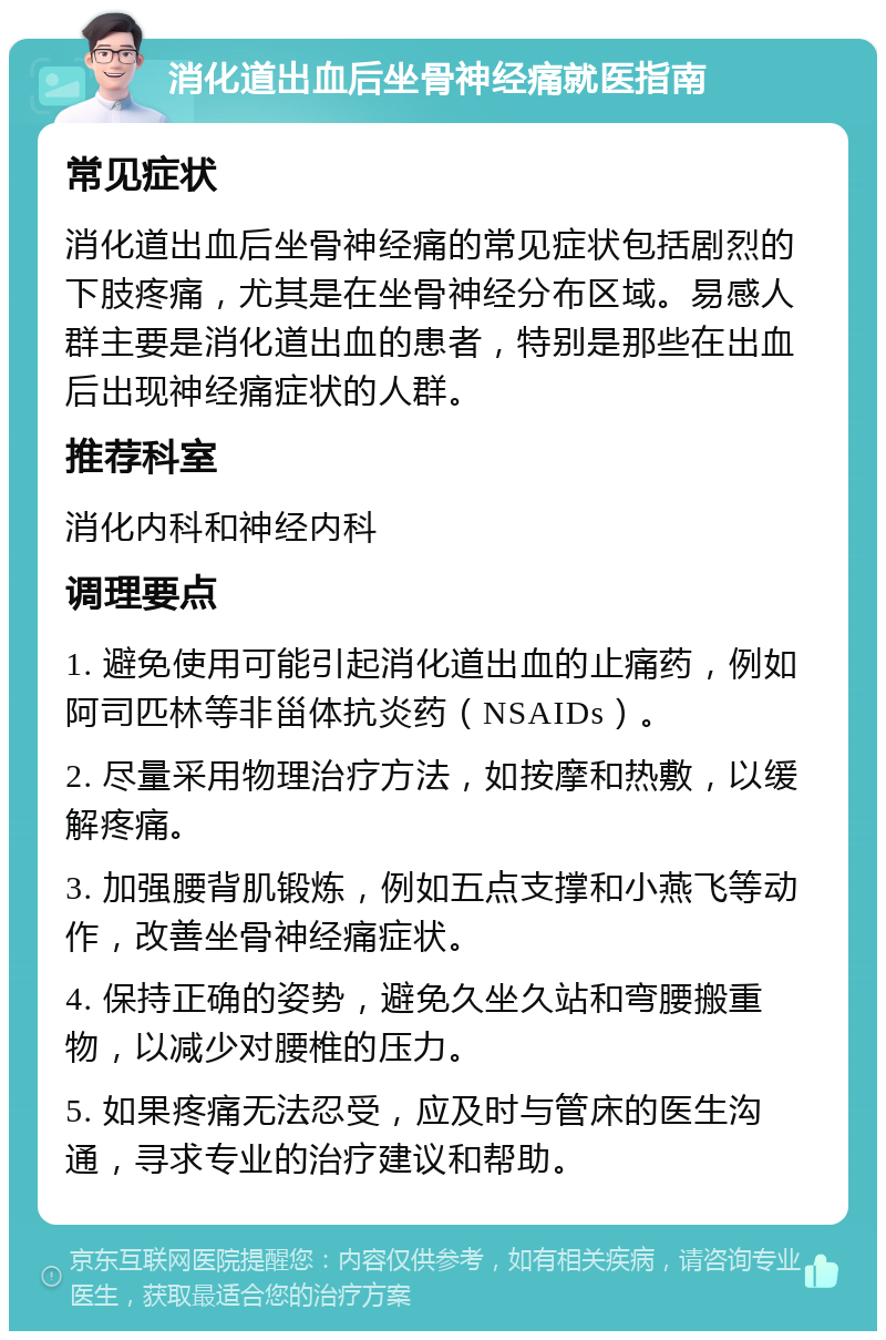 消化道出血后坐骨神经痛就医指南 常见症状 消化道出血后坐骨神经痛的常见症状包括剧烈的下肢疼痛，尤其是在坐骨神经分布区域。易感人群主要是消化道出血的患者，特别是那些在出血后出现神经痛症状的人群。 推荐科室 消化内科和神经内科 调理要点 1. 避免使用可能引起消化道出血的止痛药，例如阿司匹林等非甾体抗炎药（NSAIDs）。 2. 尽量采用物理治疗方法，如按摩和热敷，以缓解疼痛。 3. 加强腰背肌锻炼，例如五点支撑和小燕飞等动作，改善坐骨神经痛症状。 4. 保持正确的姿势，避免久坐久站和弯腰搬重物，以减少对腰椎的压力。 5. 如果疼痛无法忍受，应及时与管床的医生沟通，寻求专业的治疗建议和帮助。