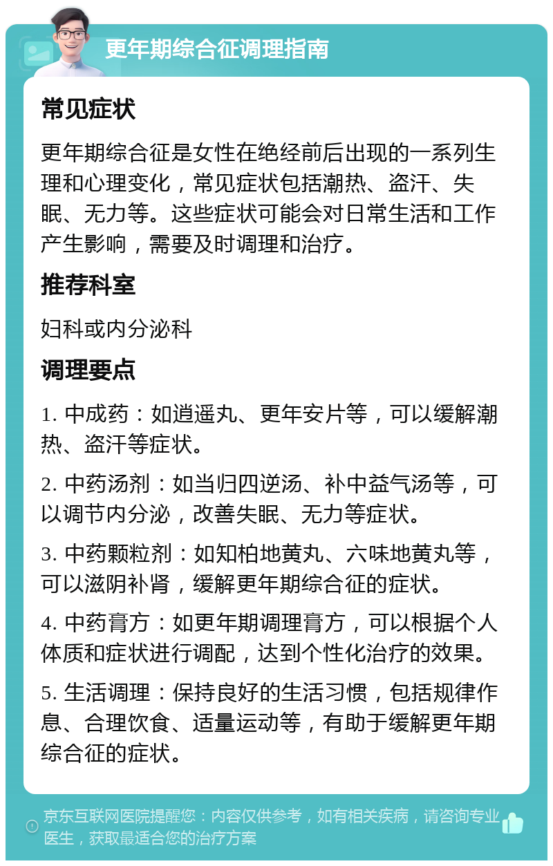 更年期综合征调理指南 常见症状 更年期综合征是女性在绝经前后出现的一系列生理和心理变化，常见症状包括潮热、盗汗、失眠、无力等。这些症状可能会对日常生活和工作产生影响，需要及时调理和治疗。 推荐科室 妇科或内分泌科 调理要点 1. 中成药：如逍遥丸、更年安片等，可以缓解潮热、盗汗等症状。 2. 中药汤剂：如当归四逆汤、补中益气汤等，可以调节内分泌，改善失眠、无力等症状。 3. 中药颗粒剂：如知柏地黄丸、六味地黄丸等，可以滋阴补肾，缓解更年期综合征的症状。 4. 中药膏方：如更年期调理膏方，可以根据个人体质和症状进行调配，达到个性化治疗的效果。 5. 生活调理：保持良好的生活习惯，包括规律作息、合理饮食、适量运动等，有助于缓解更年期综合征的症状。