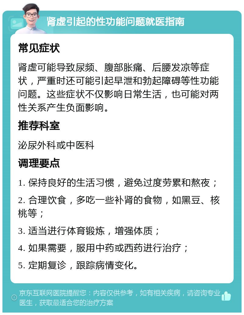 肾虚引起的性功能问题就医指南 常见症状 肾虚可能导致尿频、腹部胀痛、后腰发凉等症状，严重时还可能引起早泄和勃起障碍等性功能问题。这些症状不仅影响日常生活，也可能对两性关系产生负面影响。 推荐科室 泌尿外科或中医科 调理要点 1. 保持良好的生活习惯，避免过度劳累和熬夜； 2. 合理饮食，多吃一些补肾的食物，如黑豆、核桃等； 3. 适当进行体育锻炼，增强体质； 4. 如果需要，服用中药或西药进行治疗； 5. 定期复诊，跟踪病情变化。