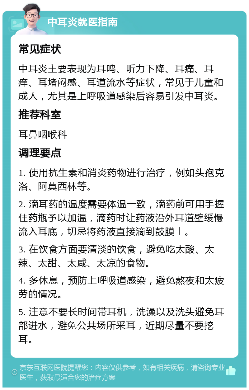 中耳炎就医指南 常见症状 中耳炎主要表现为耳鸣、听力下降、耳痛、耳痒、耳堵闷感、耳道流水等症状，常见于儿童和成人，尤其是上呼吸道感染后容易引发中耳炎。 推荐科室 耳鼻咽喉科 调理要点 1. 使用抗生素和消炎药物进行治疗，例如头孢克洛、阿莫西林等。 2. 滴耳药的温度需要体温一致，滴药前可用手握住药瓶予以加温，滴药时让药液沿外耳道壁缓慢流入耳底，切忌将药液直接滴到鼓膜上。 3. 在饮食方面要清淡的饮食，避免吃太酸、太辣、太甜、太咸、太凉的食物。 4. 多休息，预防上呼吸道感染，避免熬夜和太疲劳的情况。 5. 注意不要长时间带耳机，洗澡以及洗头避免耳部进水，避免公共场所采耳，近期尽量不要挖耳。