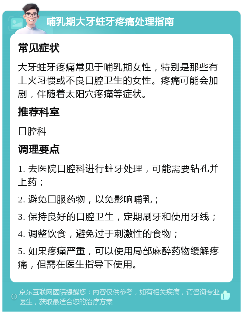 哺乳期大牙蛀牙疼痛处理指南 常见症状 大牙蛀牙疼痛常见于哺乳期女性，特别是那些有上火习惯或不良口腔卫生的女性。疼痛可能会加剧，伴随着太阳穴疼痛等症状。 推荐科室 口腔科 调理要点 1. 去医院口腔科进行蛀牙处理，可能需要钻孔并上药； 2. 避免口服药物，以免影响哺乳； 3. 保持良好的口腔卫生，定期刷牙和使用牙线； 4. 调整饮食，避免过于刺激性的食物； 5. 如果疼痛严重，可以使用局部麻醉药物缓解疼痛，但需在医生指导下使用。