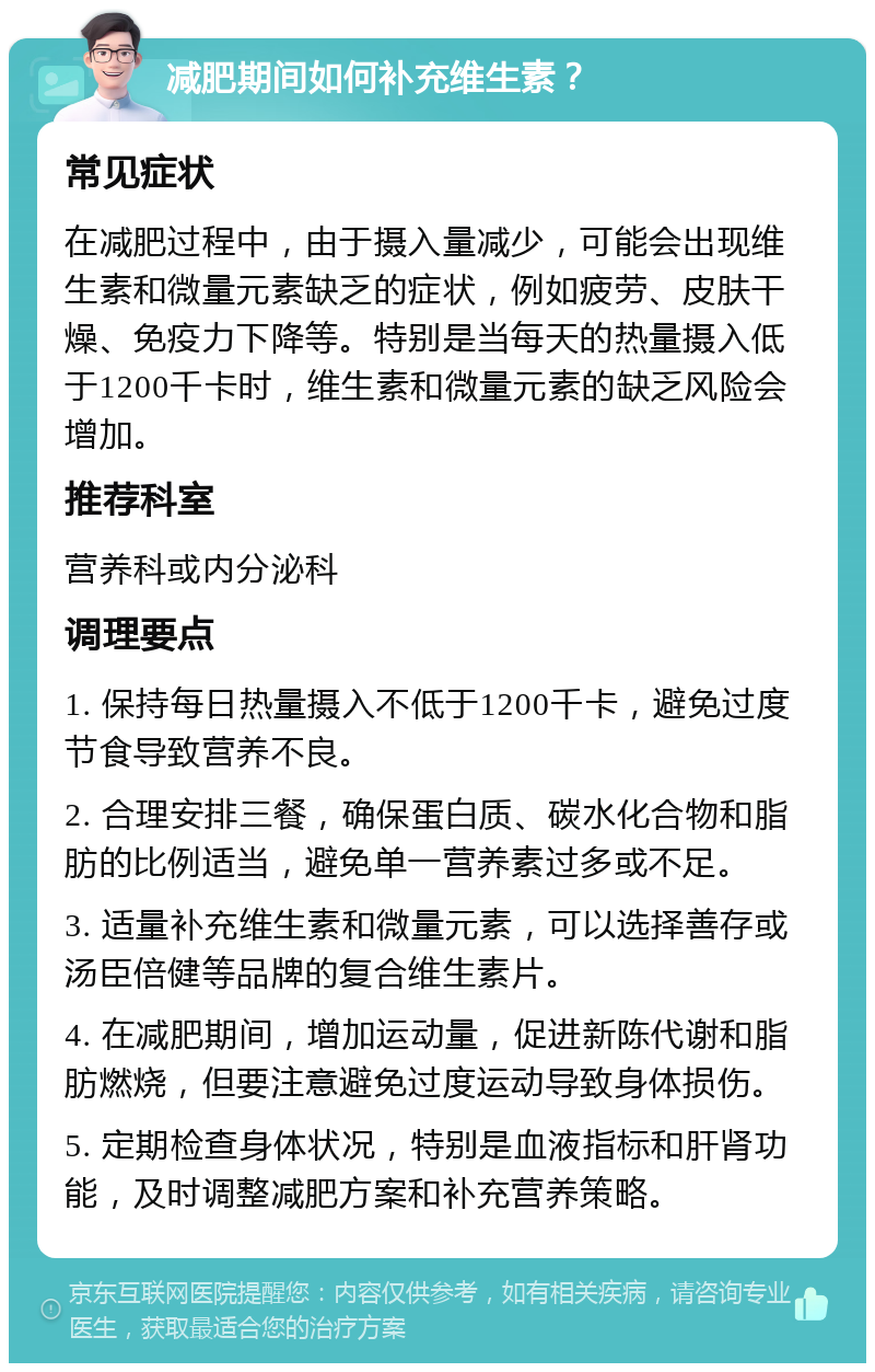 减肥期间如何补充维生素？ 常见症状 在减肥过程中，由于摄入量减少，可能会出现维生素和微量元素缺乏的症状，例如疲劳、皮肤干燥、免疫力下降等。特别是当每天的热量摄入低于1200千卡时，维生素和微量元素的缺乏风险会增加。 推荐科室 营养科或内分泌科 调理要点 1. 保持每日热量摄入不低于1200千卡，避免过度节食导致营养不良。 2. 合理安排三餐，确保蛋白质、碳水化合物和脂肪的比例适当，避免单一营养素过多或不足。 3. 适量补充维生素和微量元素，可以选择善存或汤臣倍健等品牌的复合维生素片。 4. 在减肥期间，增加运动量，促进新陈代谢和脂肪燃烧，但要注意避免过度运动导致身体损伤。 5. 定期检查身体状况，特别是血液指标和肝肾功能，及时调整减肥方案和补充营养策略。