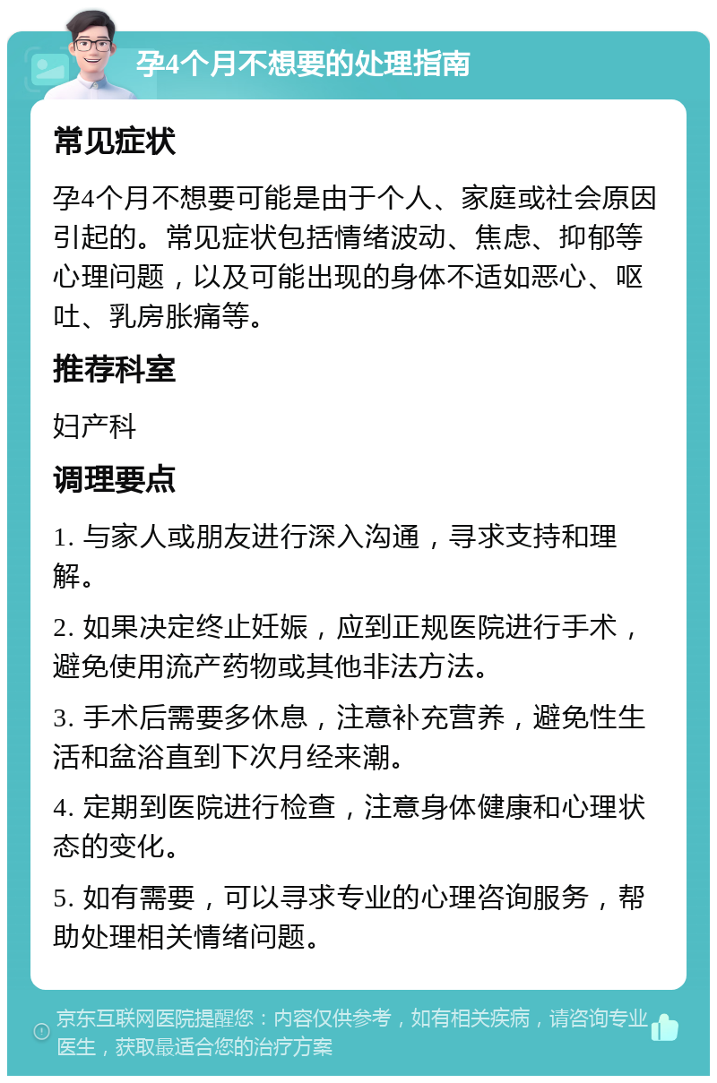 孕4个月不想要的处理指南 常见症状 孕4个月不想要可能是由于个人、家庭或社会原因引起的。常见症状包括情绪波动、焦虑、抑郁等心理问题，以及可能出现的身体不适如恶心、呕吐、乳房胀痛等。 推荐科室 妇产科 调理要点 1. 与家人或朋友进行深入沟通，寻求支持和理解。 2. 如果决定终止妊娠，应到正规医院进行手术，避免使用流产药物或其他非法方法。 3. 手术后需要多休息，注意补充营养，避免性生活和盆浴直到下次月经来潮。 4. 定期到医院进行检查，注意身体健康和心理状态的变化。 5. 如有需要，可以寻求专业的心理咨询服务，帮助处理相关情绪问题。